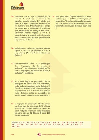 www.acasadoconcurseiro.com.br368
29.	Considere que A seja a proposição “O
número de mulheres no mercado de
trabalho mundial atingiu 1,2 bilhão, em
2007” e B seja a proposição “O percentual
de mulheres que trabalhavam no campo
era maior que o percentual de mulheres
que trabalhavam em serviços, em 2007”.
Atribuindo valores lógicos, V ou F, à
proposição A e à proposição B, de acordo
com o referido texto, pode-se garantir que a
proposição (¬A) B ∨ é V.
30.	Atribuindo-se todos os possíveis valores
lógicos V ou F às proposições A e B, a
proposição � ¬(A) → B� ∧ A terá três valores
lógicos F.
31.	Considerando-se como V a proposição
“Sem linguagem, não há acesso à
realidade”, conclui-se que a proposição “Se
não há linguagem, então não há acesso à
realidade” é também V.
32.	 Se o valor lógico da proposição “Se as
operações de crédito no país aumentam,
então os bancos ganham muito dinheiro” é
V, então é correto concluir que o valor lógico
da proposição “Se os bancos não ganham
muito dinheiro, então as operações de
crédito no país não aumentam” é também V.
33.	A negação da proposição “Existe banco
brasileiro que fica com mais de 32 dólares
de cada 100 dólares investidos” pode ser
assim redigida: “Nenhum banco brasileiro
fica com mais de 32 dólares de cada 100
dólares investidos.”
34.	Se a proposição “Algum banco lucra mais
no Brasil que nos EUA” tiver valor lógico V, a
proposição “Se todos os bancos lucram mais
nos EUA que no Brasil, então os correntistas
têm melhores serviços lá do que aqui” será
F.
Gabarito: 1. E 2. E 3. C 4. E 5. C 6. C 7. E 8. E 9. E 10. E 11. C 12. E 13. C 14. E 15. C 16. E
17. C 18. E 19. C 20. C 21. E 22. C 23. E 24. E 25. E 26. E 27. C 28. C 29. E 30. E 31. C 32. C
33. C 34. E
 