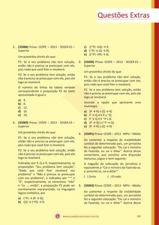 www.acasadoconcurseiro.com.br 369
Questões Extras
1.	 (35088) Prova: CESPE – 2013 - SEGER-ES –
Superior
Um provérbio chinês diz que:
P1: Se o seu problema não tem solução,
então não é preciso se preocupar com ele,
pois nada que você fizer o resolverá.
P2: Se o seu problema tem solução, então
não é preciso se preocupar com ele, pois ele
logo se resolverá.
O número de linhas da tabela verdade
correspondente à proposição P2 do texto
apresentado é igual a
a)	 4.
b)	 8.
c)	 12.
d)	 16.
e)	 24.
2.	 (35089) Prova: CESPE – 2013 - SEGER-ES –
Superior
Um provérbio chinês diz que:
P1: Se o seu problema não tem solução,
então não é preciso se preocupar com ele,
pois nada que você fizer o resolverá.
P2: Se o seu problema tem solução, então
não é preciso se preocupar com ele, pois ele
logo se resolverá.
Indicadas por P, Q e R, respectivamente, as
proposições “Seu problema tem solução”,
“Nada que você fizer resolverá seu
problema” e “Não é preciso se preocupar
com seu problema”, e indicados por “~” e
“6”, respectivamente, os conectivos “não”
e “se ..., então”, a proposição P1 pode ser
corretamente representada, na linguagem
lógico-simbólica, por
a)	 (~P) → (R → Q).
b)	 ((Q → (~P)) → R.
c)	 ((~P) →Q) → R.
d)	 (~P) → (Q → R).
e)	 ((~P) →R) → Q.
3.	 (35090) Prova: CESPE – 2013 - SEGER-ES –
Superior
Um provérbio chinês diz que:
P1: Se o seu problema não tem solução,
então não é preciso se preocupar com ele,
pois nada que você fizer o resolverá.
P2: Se o seu problema tem solução, então
não é preciso se preocupar com ele, pois ele
logo se resolverá.
Assinale a opção que apresenta uma
tautologia.
a)	 (P → R) ᴠ (Q → R)
b)	 P → Q ↔ P ᴧ ~Q
c)	 P → Q ↔ ~P ᴠ Q
d)	 (P → Q) ᴧ (~P → Q)
e)	 (P → R) ᴧ (Q → R)
4.	 (35091) Prova: CESPE – 2013 - MPU – Médio
Ao comentar a respeito da instabilidade
cambial de determinado país, um jornalista
fez a seguinte colocação: “Ou cai o ministro
da Fazenda, ou cai o dólar”. Acerca desse
comentário, que constitui uma disjunção
exclusiva, julgue o item seguinte.
A negação da colocação do jornalista é
equivalente a “Cai o ministro da Fazenda se,
e somente se, cai o dólar”.
( ) Certo		 ( ) Errado
5.	 (35092) Prova: CESPE – 2013 - MPU – Médio
Ao comentar a respeito da instabilidade
cambial de determinado país, um jornalista
fez a seguinte colocação: “Ou cai o ministro
da Fazenda, ou cai o dólar”. Acerca desse
 