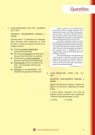 www.acasadoconcurseiro.com.br 37
Questões
1.	 (5327) PORTUGUÊS | FCC | TRT - 1� REGI�O
(RJ) | 2013
ASSUNTOS: CONCORDÂNCIA NOMINAL E
VERBAL
Substituindo-se o segmento em destaque
pelo colocado entre parênteses ao final
da frase, o verbo que deverá manter-se no
singular está em:
a)	 Houve um sonho monumental...
(sonhos monumentais)
b)	 Bem disse Le Corbusier que Niemeyer...
(os que mais conheciam a sua obra)
c)	 Assim pensava o maior arquiteto...
(grandes arquitetos como Niemeyer)
d)	 O comunismo resolve o problema da
vida... (As revoluções vitoriosas da
esquerda)
e)	 Niemeyer vira a possibilidade... (Os
arquitetos da geração de Niemeyer)
2.	 (5184) PORTUGUÊS | CESPE | TRE - RJ |
2012
ASSUNTOS: CONCORDÂNCIA NOMINAL E
VERBAL
Julgue os itens que se seguem, relativos às
ideias e às estruturas linguísticas do texto
acima.
A forma verbal “mostrou” (L.5) está no
singular porque concorda com a expressão
“Instituto Paulo Montenegro” (L.4-5).
( ) Certo		 ( ) Errado
 