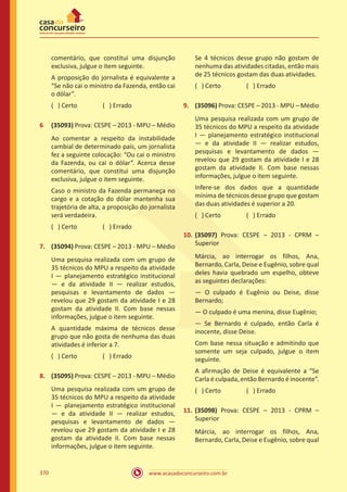 www.acasadoconcurseiro.com.br370
comentário, que constitui uma disjunção
exclusiva, julgue o item seguinte.
A proposição do jornalista é equivalente a
“Se não cai o ministro da Fazenda, então cai
o dólar”.
( ) Certo		 ( ) Errado
6	 (35093) Prova: CESPE – 2013 - MPU – Médio
Ao comentar a respeito da instabilidade
cambial de determinado país, um jornalista
fez a seguinte colocação: “Ou cai o ministro
da Fazenda, ou cai o dólar”. Acerca desse
comentário, que constitui uma disjunção
exclusiva, julgue o item seguinte.
Caso o ministro da Fazenda permaneça no
cargo e a cotação do dólar mantenha sua
trajetória de alta, a proposição do jornalista
será verdadeira.
( ) Certo		 ( ) Errado
7.	 (35094) Prova: CESPE – 2013 - MPU – Médio
Uma pesquisa realizada com um grupo de
35 técnicos do MPU a respeito da atividade
I — planejamento estratégico institucional
— e da atividade II — realizar estudos,
pesquisas e levantamento de dados —
revelou que 29 gostam da atividade I e 28
gostam da atividade II. Com base nessas
informações, julgue o item seguinte.
A quantidade máxima de técnicos desse
grupo que não gosta de nenhuma das duas
atividades é inferior a 7.
( ) Certo		 ( ) Errado
8.	 (35095) Prova: CESPE – 2013 - MPU – Médio
Uma pesquisa realizada com um grupo de
35 técnicos do MPU a respeito da atividade
I — planejamento estratégico institucional
— e da atividade II — realizar estudos,
pesquisas e levantamento de dados —
revelou que 29 gostam da atividade I e 28
gostam da atividade II. Com base nessas
informações, julgue o item seguinte.
Se 4 técnicos desse grupo não gostam de
nenhuma das atividades citadas, então mais
de 25 técnicos gostam das duas atividades.
( ) Certo		 ( ) Errado
9.	 (35096) Prova: CESPE – 2013 - MPU – Médio
Uma pesquisa realizada com um grupo de
35 técnicos do MPU a respeito da atividade
I — planejamento estratégico institucional
— e da atividade II — realizar estudos,
pesquisas e levantamento de dados —
revelou que 29 gostam da atividade I e 28
gostam da atividade II. Com base nessas
informações, julgue o item seguinte.
Infere-se dos dados que a quantidade
mínima de técnicos desse grupo que gostam
das duas atividades é superior a 20.
( ) Certo		 ( ) Errado
10.	(35097) Prova: CESPE – 2013 - CPRM –
Superior
Márcia, ao interrogar os filhos, Ana,
Bernardo, Carla, Deise e Eugênio, sobre qual
deles havia quebrado um espelho, obteve
as seguintes declarações:
— O culpado é Eugênio ou Deise, disse
Bernardo;
— O culpado é uma menina, disse Eugênio;
— Se Bernardo é culpado, então Carla é
inocente, disse Deise.
Com base nessa situação e admitindo que
somente um seja culpado, julgue o item
seguinte.
A afirmação de Deise é equivalente a “Se
Carla é culpada, então Bernardo é inocente”.
( ) Certo		 ( ) Errado
11.	(35098) Prova: CESPE – 2013 - CPRM –
Superior
Márcia, ao interrogar os filhos, Ana,
Bernardo, Carla, Deise e Eugênio, sobre qual
 