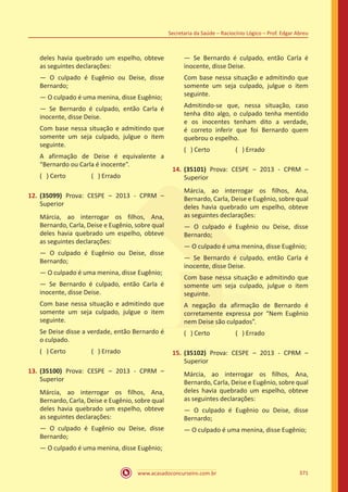 www.acasadoconcurseiro.com.br
Secretaria da Saúde – Raciocínio Lógico – Prof. Edgar Abreu
371
deles havia quebrado um espelho, obteve
as seguintes declarações:
— O culpado é Eugênio ou Deise, disse
Bernardo;
— O culpado é uma menina, disse Eugênio;
— Se Bernardo é culpado, então Carla é
inocente, disse Deise.
Com base nessa situação e admitindo que
somente um seja culpado, julgue o item
seguinte.
A afirmação de Deise é equivalente a
“Bernardo ou Carla é inocente”.
( ) Certo		 ( ) Errado
12.	(35099) Prova: CESPE – 2013 - CPRM –
Superior
Márcia, ao interrogar os filhos, Ana,
Bernardo, Carla, Deise e Eugênio, sobre qual
deles havia quebrado um espelho, obteve
as seguintes declarações:
— O culpado é Eugênio ou Deise, disse
Bernardo;
— O culpado é uma menina, disse Eugênio;
— Se Bernardo é culpado, então Carla é
inocente, disse Deise.
Com base nessa situação e admitindo que
somente um seja culpado, julgue o item
seguinte.
Se Deise disse a verdade, então Bernardo é
o culpado.
( ) Certo		 ( ) Errado
13.	(35100) Prova: CESPE – 2013 - CPRM –
Superior
Márcia, ao interrogar os filhos, Ana,
Bernardo, Carla, Deise e Eugênio, sobre qual
deles havia quebrado um espelho, obteve
as seguintes declarações:
— O culpado é Eugênio ou Deise, disse
Bernardo;
— O culpado é uma menina, disse Eugênio;
— Se Bernardo é culpado, então Carla é
inocente, disse Deise.
Com base nessa situação e admitindo que
somente um seja culpado, julgue o item
seguinte.
Admitindo-se que, nessa situação, caso
tenha dito algo, o culpado tenha mentido
e os inocentes tenham dito a verdade,
é correto inferir que foi Bernardo quem
quebrou o espelho.
( ) Certo		 ( ) Errado
14.	(35101) Prova: CESPE – 2013 - CPRM –
Superior
Márcia, ao interrogar os filhos, Ana,
Bernardo, Carla, Deise e Eugênio, sobre qual
deles havia quebrado um espelho, obteve
as seguintes declarações:
— O culpado é Eugênio ou Deise, disse
Bernardo;
— O culpado é uma menina, disse Eugênio;
— Se Bernardo é culpado, então Carla é
inocente, disse Deise.
Com base nessa situação e admitindo que
somente um seja culpado, julgue o item
seguinte.
A negação da afirmação de Bernardo é
corretamente expressa por “Nem Eugênio
nem Deise são culpados”.
( ) Certo		 ( ) Errado
15.	(35102) Prova: CESPE – 2013 - CPRM –
Superior
Márcia, ao interrogar os filhos, Ana,
Bernardo, Carla, Deise e Eugênio, sobre qual
deles havia quebrado um espelho, obteve
as seguintes declarações:
— O culpado é Eugênio ou Deise, disse
Bernardo;
— O culpado é uma menina, disse Eugênio;
 