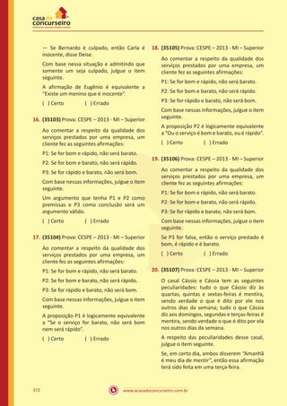 www.acasadoconcurseiro.com.br372
— Se Bernardo é culpado, então Carla é
inocente, disse Deise.
Com base nessa situação e admitindo que
somente um seja culpado, julgue o item
seguinte.
A afirmação de Eugênio é equivalente a
“Existe um menino que é inocente”.
( ) Certo		 ( ) Errado
16.	(35103) Prova: CESPE – 2013 - MI – Superior
Ao comentar a respeito da qualidade dos
serviços prestados por uma empresa, um
cliente fez as seguintes afirmações:
P1: Se for bom e rápido, não será barato.
P2: Se for bom e barato, não será rápido.
P3: Se for rápido e barato, não será bom.
Com base nessas informações, julgue o item
seguinte.
Um argumento que tenha P1 e P2 como
premissas e P3 como conclusão será um
argumento válido.
( ) Certo		 ( ) Errado
17.	(35104) Prova: CESPE – 2013 - MI – Superior
Ao comentar a respeito da qualidade dos
serviços prestados por uma empresa, um
cliente fez as seguintes afirmações:
P1: Se for bom e rápido, não será barato.
P2: Se for bom e barato, não será rápido.
P3: Se for rápido e barato, não será bom.
Com base nessas informações, julgue o item
seguinte.
A proposição P1 é logicamente equivalente
a “Se o serviço for barato, não será bom
nem será rápido”.
( ) Certo		 ( ) Errado
18.	(35105) Prova: CESPE – 2013 - MI – Superior
Ao comentar a respeito da qualidade dos
serviços prestados por uma empresa, um
cliente fez as seguintes afirmações:
P1: Se for bom e rápido, não será barato.
P2: Se for bom e barato, não será rápido.
P3: Se for rápido e barato, não será bom.
Com base nessas informações, julgue o item
seguinte.
A proposição P2 é logicamente equivalente
a “Ou o serviço é bom e barato, ou é rápido”.
( ) Certo		 ( ) Errado
19.	(35106) Prova: CESPE – 2013 - MI – Superior
Ao comentar a respeito da qualidade dos
serviços prestados por uma empresa, um
cliente fez as seguintes afirmações:
P1: Se for bom e rápido, não será barato.
P2: Se for bom e barato, não será rápido.
P3: Se for rápido e barato, não será bom.
Com base nessas informações, julgue o item
seguinte.
Se P3 for falsa, então o serviço prestado é
bom, é rápido e é barato.
( ) Certo		 ( ) Errado
20.	(35107) Prova: CESPE – 2013 - MI – Superior
O casal Cássio e Cássia tem as seguintes
peculiaridades: tudo o que Cássio diz às
quartas, quintas e sextas-feiras é mentira,
sendo verdade o que é dito por ele nos
outros dias da semana; tudo o que Cássia
diz aos domingos, segundas e terças-feiras é
mentira, sendo verdade o que é dito por ela
nos outros dias da semana.
A respeito das peculiaridades desse casal,
julgue o item seguinte.
Se, em certo dia, ambos disserem “Amanhã
é meu dia de mentir”, então essa afirmação
terá sido feita em uma terça-feira.
 