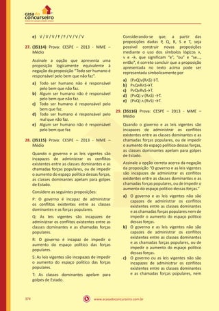 www.acasadoconcurseiro.com.br374
e)	 V / V / V / F / F / V / V / V
27.	(35114) Prova: CESPE – 2013 - MME –
Médio
Assinale a opção que apresenta uma
proposição logicamente equivalente à
negação da proposição “Todo ser humano é
responsável pelo bem que não faz”.
a)	 Todo ser humano não é responsável
pelo bem que não faz.
b)	 Algum ser humano não é responsável
pelo bem que não faz.
c)	 Todo ser humano é responsável pelo
bem que faz.
d)	 Todo ser humano é responsável pelo
mal que não faz.
e)	 Algum ser humano não é responsável
pelo bem que faz.
28.	(35115) Prova: CESPE – 2013 - MME –
Médio
Quando o governo e as leis vigentes são
incapazes de administrar os conflitos
existentes entre as classes dominantes e as
chamadas forças populares, ou de impedir
o aumento do espaço político dessas forças,
as classes dominantes apelam para golpes
de Estado.
Considere as seguintes proposições:
P: O governo é incapaz de administrar
os conflitos existentes entre as classes
dominantes e as forças populares.
Q: As leis vigentes são incapazes de
administrar os conflitos existentes entre as
classes dominantes e as chamadas forças
populares.
R: O governo é incapaz de impedir o
aumento do espaço político das forças
populares.
S: As leis vigentes são incapazes de impedir
o aumento do espaço político das forças
populares.
T: As classes dominantes apelam para
golpes de Estado.
Considerando-se que, a partir das
proposições dadas P, Q, R, S e T, seja
possível construir novas proposições
mediante o uso dos símbolos lógicos ᴧ,
ᴠ e →, que significam “e”, “ou” e “se...,
então”, é correto concluir que a proposição
apresentada no texto acima pode ser
representada simbolicamente por
a)	 (PᴧQ)ᴠ(RᴧS)→T.
b)	 PᴧQᴧRᴧS→T.
c)	 PᴠQᴠRᴠS→T.
d)	 (PᴠQ) ᴠ (RᴧS) →T.
e)	 (PᴠQ) ᴧ (RᴠS) →T.
29.	(35116) Prova: CESPE – 2013 - MME –
Médio
Quando o governo e as leis vigentes são
incapazes de administrar os conflitos
existentes entre as classes dominantes e as
chamadas forças populares, ou de impedir
o aumento do espaço político dessas forças,
as classes dominantes apelam para golpes
de Estado.
Assinale a opção correta acerca da negação
da proposição “O governo e as leis vigentes
são incapazes de administrar os conflitos
existentes entre as classes dominantes e as
chamadas forças populares, ou de impedir o
aumento do espaço político dessas forças.”
a)	 O governo e as leis vigentes não são
capazes de administrar os conflitos
existentes entre as classes dominantes
e as chamadas forças populares nem de
impedir o aumento do espaço político
dessas forças.
b)	 O governo e as leis vigentes não são
capazes de administrar os conflitos
existentes entre as classes dominantes
e as chamadas forças populares, ou de
impedir o aumento do espaço político
dessas forças.
c)	 O governo ou as leis vigentes não são
incapazes de administrar os conflitos
existentes entre as classes dominantes
e as chamadas forças populares, nem
 