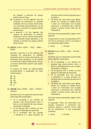 www.acasadoconcurseiro.com.br
Secretaria da Saúde – Raciocínio Lógico – Prof. Edgar Abreu
375
de impedir o aumento do espaço
político dessas forças.
d)	 O governo e as leis vigentes não são
incapazes de administrar os conflitos
existentes entre as classes dominantes
e as chamadas forças populares, ou de
impedir o aumento do espaço político
dessas forças.
e)	 O governo e as leis vigentes são
capazes de administrar os conflitos
existentes entre as classes dominantes
e as chamadas forças populares, e de
impedir o aumento do espaço político
dessas forças.
30.	(35117) Prova: CESPE – 2013 - MME –
Médio
Quando o governo e as leis vigentes são
incapazes de administrar os conflitos
existentes entre as classes dominantes e as
chamadas forças populares, ou de impedir
o aumento do espaço político dessas forças,
as classes dominantes apelam para golpes
de Estado.
O número de linhas da tabela-verdade
correspondente à proposição do texto
inicial é igual a
a)	 16.
b)	 32.
c)	 64.
d)	 128.
e)	 8.
31.	(35118) Prova: CESPE – 2013 – TCE-RO –
Superior
Considere que um argumento seja formado
pelas seguintes proposições:
•• P1 A sociedade é um coletivo de
pessoas cujo discernimento entre o
bem e o mal depende de suas crenças,
convicções e tradições.
•• P2 As pessoas têm o direito ao livre
pensar e à liberdade de expressão.
•• P3 A sociedade tem paz quando
a tolerância é a regra precípua do
convívio entre os diversos grupos que a
compõem.
•• P4 Novas leis, com penas mais rígidas,
devem ser incluídas no Código Penal,
e deve ser estimulada uma atuação
repressora e preventiva dos sistemas
judicial e policial contra todo ato de
intolerância.
Com base nessas proposições, julgue o item
seguinte.
O argumento em que as proposições de P1
a P3 são as premissas e P4 é a conclusão é
um argumento lógico válido.
( ) Certo		 ( ) Errado
32.	(35119) Prova: CESPE – 2013 – TCE-RO –
Superior
Considere que um argumento seja formado
pelas seguintes proposições:
•• P1 A sociedade é um coletivo de
pessoas cujo discernimento entre o
bem e o mal depende de suas crenças,
convicções e tradições.
•• P2 As pessoas têm o direito ao livre
pensar e à liberdade de expressão.
•• P3 A sociedade tem paz quando
a tolerância é a regra precípua do
convívio entre os diversos grupos que a
compõem.
•• P4 Novas leis, com penas mais rígidas,
devem ser incluídas no Código Penal,
e deve ser estimulada uma atuação
repressora e preventiva dos sistemas
judicial e policial contra todo ato de
intolerância.
Com base nessas proposições, julgue o item
seguinte.
A proposição “Deve ser estimulada uma
atuação repressora e preventiva dos
sistemas judicial e policial contra todo
ato de intolerância” é uma proposição
composta.
( ) Certo		 ( ) Errado
 