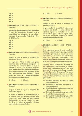 www.acasadoconcurseiro.com.br
Secretaria da Saúde – Raciocínio Lógico – Prof. Edgar Abreu
377
a)	 5.
b)	 1.
c)	 2.
d)	 3.
e)	 4.
37.	(35124) Prova: CESPE – 2013 – SEFAZ-ES –
Superior
Considerando todas as possíveis valorações
V ou F das proposições simples P e Q, a
quantidade de valorações V na tabela-
verdade da proposição (PᴧQ)ᴠ(~Q)→[P ᴠ
(~Q)] é igual a
a)	 1.
b)	 2.
c)	 3.
d)	 4.
e)	 0.
38.	(35125) Prova: CESPE – 2013 – UNIPAMPA –
Superior
Julgue o item a seguir, a respeito de
estruturas lógicas.
A expressão “Uma revisão dos pisos
salariais dos professores assegurará a
revolução na educação básica a que a
sociedade aspira, pois qualquer reforma
para melhorar a qualidade do ensino deverá
passar pela valorização do educador” pode
ser representada pela sentença lógica
P→Q, em que P e Q sejam proposições
convenientemente escolhidas.
( ) Certo		 ( ) Errado
39.	(35126) Prova: CESPE – 2013 – UNIPAMPA –
Superior
Julgue o item a seguir, a respeito de
estruturas lógicas.
A frase “O gaúcho, o mato-grossense e
o mineiro têm em comum o amor pelo
seu estado natal” pode ser representada
logicamente na forma PᴧQᴧR, em que
P, Q e R sejam proposições simples
convenientemente escolhidas.
( ) Certo		 ( ) Errado
40.	(35127) Prova: CESPE – 2013 – UNIPAMPA –
Superior
Julgue o item a seguir, a respeito de
estruturas lógicas.
A proposição “A estabilidade econômica
é dever do Estado e consequência do
controle rígido da inflação” pode ser
representada pela sentença lógica P→Q,
em que P e Q sejam proposições simples
convenientemente escolhidas.
( ) Certo		 ( ) Errado
41.	(35128) Prova: CESPE – 2010 – SAD-PE –
Superior
Um argumento válido é uma sequência
finita de proposições em que algumas são
chamadas premissas e assumidas como
verdadeiras, e as demais são conclusões
que se garantem verdadeiras em
consequência da veracidade das premissas
e de conclusões previamente estabelecidas.
Suponha que a proposição “Se Josué foi
aprovado no concurso e mudou de cidade,
então Josué mudou de emprego” seja uma
premissa de um argumento. Se a proposição
“Josué não mudou de emprego” for outra
premissa desse argumento, uma conclusão
que garante sua validade é expressa pela
proposição
a)	 Josué foi aprovado no concurso e não
mudou de cidade.
b)	 Josué não foi aprovado no concurso e
mudou de cidade.
c)	 Josué não foi aprovado no concurso ou
não mudou de cidade.
d)	 Se Josué não mudou de emprego, então
Josué não mudou de cidade.
e)	 Se Josué não mudou de emprego, então
Josué não foi aprovado no concurso.
 