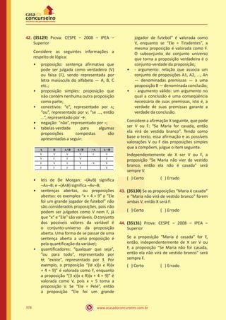 www.acasadoconcurseiro.com.br378
42.	(35129) Prova: CESPE – 2008 – IPEA –
Superior
Considere as seguintes informações a
respeito de lógica:
•• proposição: sentença afirmativa que
pode ser julgada como verdadeira (V)
ou falsa (F), sendo representada por
letra maiúscula do alfabeto — A, B, C
etc.;
•• proposição simples: proposição que
não contém nenhuma outra proposição
como parte;
•• conectivos: “e”, representado por ᴧ;
“ou”, representado por ᴠ; “se ..., então
...”, representado por →;
•• negação: “não”, representado por ¬;
•• tabelas-verdade para algumas
proposições compostas são
apresentadas a seguir:
•• leis de De Morgan: ¬(AᴠB) significa
¬Aᴧ¬B; e ¬(AᴧB) significa ¬Aᴠ¬B;
•• sentenças abertas, ou proposições
abertas: os exemplos “x + 4 = 9” e “Ele
foi um grande jogador de futebol” não
são considerados proposições, pois não
podem ser julgados como V nem F, já
que “x” e “Ele” são variáveis. O conjunto
dos possíveis valores da variável é
o conjunto-universo da proposição
aberta. Uma forma de se passar de uma
sentença aberta a uma proposição é
pela quantificação da variável;
•• quantificadores: “qualquer que seja”,
“ou para todo”, representado por
Ʉ; “existe”, representado por Ǝ. Por
exemplo, a proposição “(Ʉ x)(x ϵ R)(x
+ 4 = 9)” é valorada como F, enquanto
a proposição “(Ǝ x)(x ϵ R)(x + 4 = 9)” é
valorada como V, pois x = 5 torna a
proposição V. Se “Ele = Pelé”, então
a proposição “Ele foi um grande
jogador de futebol” é valorada como
V, enquanto se “Ele = Tiradentes”, a
mesma proposição é valorada como F.
O subconjunto do conjunto universo
que torna a proposição verdadeira é o
conjunto-verdade da proposição;
•• - argumento: relação que associa um
conjunto de proposições A1, A2, ..., An
— denominadas premissas — a uma
proposição B — denominada conclusão;
•• - argumento válido: um argumento no
qual a conclusão é uma conseqüência
necessária de suas premissas, isto é, a
verdade de suas premissas garante a
verdade da conclusão.
Considere a afirmação X seguinte, que pode
ser V ou F: “Se Maria for casada, então
ela virá de vestido branco”. Tendo como
base o texto, essa afirmação e as possíveis
valorações V ou F das proposições simples
que a compõem, julgue o item seguinte.
Independentemente de X ser V ou F, a
proposição “Se Maria não vier de vestido
branco, então ela não é casada” será
sempre V.
( ) Certo		 ( ) Errado
43.	(35130) Se as proposições “Maria é casada”
e “Maria não virá de vestido branco” forem
ambas V, então X será F.
( ) Certo		 ( ) Errado
44.	(35131) Prova: CESPE – 2008 – IPEA –
Superior
Se a proposição “Maria é casada” for F,
então, independentemente de X ser V ou
F, a proposição “Se Maria não for casada,
então ela não virá de vestido branco” será
sempre F.
( ) Certo		 ( ) Errado
 
