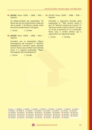 www.acasadoconcurseiro.com.br
Secretaria da Saúde – Raciocínio Lógico – Prof. Edgar Abreu
379
45.	(35132) Prova: CESPE – 2008 – IPEA –
Superior
As tabelas-verdade das proposições “Se
Maria não vier de vestido branco, então ela
não é casada” e “Se Maria é casada, então
ela virá de vestido branco” são iguais.
( ) Certo		 ( ) Errado
46.	(35133) Prova: CESPE – 2008 – IPEA –
Superior
Considere que as proposições “Alguns
flamenguistas são vascaínos” e “Nenhum
botafoguense é vascaíno” sejam valoradas
como V. Nesse caso, também será valorada
como V a seguinte proposição: “Algum
flamenguista não é botafoguense”.
( ) Certo		 ( ) Errado
47.	(35134) Prova: CESPE – 2008 – IPEA –
Superior
Considere o argumento formado pelas
proposições A: “Todo número inteiro é
par”; B: “Nenhum número par é primo”; C:
“Nenhum número inteiro é primo”, em que
A e B são as premissas e C é a conclusão.
Nesse caso, é correto afirmar que o
argumento é um argumento válido.
( ) Certo		 ( ) Errado
Gabarito: 1. (35088) B 2. (35089) C 3. (35090) C 4. (35091) C 5. (35092) E 6. (35093) E 7. (35094) C 8. (35095) C
9. (35096) C 10. (35097) C 11. (35098) C 12. (35099) E 13. (35100) E 14. (35101) C 15. (35102) E 16. (35103) C
17. (35104) E 18. (35105) E 19. (35106) C 20. (35107) C 21. (35108) C 22. (35109) E 23. (35110) D 24. (35111) A
25. (35112) D 26. (35113) A 27. (35114) B 28. (35115) A 29. (35116) C 30. (35117) B 31. (35118) E 32. (35119) E
33. (35120) E 34. (35121) C 35. (35122) D 36. (35123) C 37. (35124) D 38. (35125) C 39. (35126) E 40. (35127) E
41. (35128) C 42. (35129) E 43. (35130) C 44. (35131) E 45. (35132) C 46. (35133) C 47. (35134) C
 