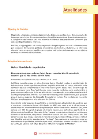 www.acasadoconcurseiro.com.br 383
Atualidades
Clipping de Notícias
Clipping é a seleção de notícias e artigos retirados de jornais, revistas, sites e demais veículos de
imprensa, como forma de reunir um conjunto de notícias a respeito de determinados assuntos.
A clipagem visa estabelecer uma lista de temas de interesse e seus respectivos conteúdos que
estão sendo publicados na imprensa.
Portanto, o clipping presta um serviço de pesquisa e organização de notícias a serem utilizadas
por assessores de imprensa, políticos, empresários, celebridades, estudantes, e a interesses
diversos, como nesse caso específico para organizar tópicos de estudos para concursos púbicos
relativos ao conteúdo de Atualidades.
Relações Internacionais
Nelson Mandela de corpo inteiro
O mundo aclama, com razão, os frutos da sua revolução. Mas há quem tente
esconder que ela não foi feita só com flores
Publicado em Carta Capital de 02/01/2014 – Antônio Luiz M. C. Costa
Rolihlahla mandela nasceu em plena Primeira Guerra Mundial, recebeu o apelido inglês de
Nelson de sua primeira professora primária segundo o costume do tempo, mas ficou mais
conhecido de seus companheiros de luta como Madiba (nome de seu clã da etnia Xhosa) e do
povo sul-africano como Tata, “pai”. Pensou como marxista, combateu como revolucionário e
governou como reformista. Pode ser reivindicado como exemplo tanto pela esquerda radical
quanto pela pragmática, embora a lição a ser aprendida seja, mais razoavelmente, que qualquer
grau de sucesso depende da disposição de adaptar os meios e fins imediatos ao momento
histórico sem abandonar os princípios e os fins últimos.
Inaceitável é tentar expurgar da sua história os confrontos com a brutalidade do apartheid que
a marcaram, como se ele tivesse caído do céu em 1990 para trazer a paz e a fraternidade e
desde então seu país tivesse vivido feliz para sempre. Falsificações como a da revista Veja, uma
editora com 30% de capital do grupo sul-africano Naspers, que defendeu o apartheid até o
último suspiro, chamá-lo de “Guerreiro da Paz” na capa, enquanto seus blogueiros insistiam em
classificá-lo de terrorista, são parte da tentativa de cooptar uma vida revolucionária para fins
conservadores. Que atingiu o cúmulo do ridículo com argumentos em blogs, jornais ou na tevê
que Mandela seria contra as cotas raciais “petistas”: “Aos negros seria conveniente mirar-se
nos exemplos de igualdade e jamais lutar por cotas”, atreveu-se a escrever um néscio no Diário
da Manhã, de Goiânia, num artigo de opinião intitulado “O Legado de Mandela”.
 