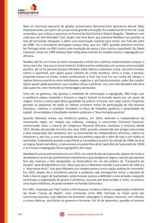 www.acasadoconcurseiro.com.br384
Nem só colunistas obscuros de gazetas provincianas demonstraram ignorância abissal. Mais
impressionante, por partir de um jornal de grande circulação, foi o editorial do El País de 11 de
novembro, que criticou a presença no funeral de Raúl Castro e Robert Mugabe, “ditadores com
nada que ver com Mandela” (sic). Nada a ver teve Bush, que manteve Madiba e seu partido na
lista de terroristas obrigados a obter uma autorização especial para entrar nos EUA até julho
de 2008. Ou o presidente português Cavaco Silva, que em 1987, quando primeiro-ministro,
fez Portugal votar na ONU contra uma resolução de apoio à luta contra o apartheid. Ou David
Cameron: ainda em 1989 tentava fazer lobby para reverter as sanções contra a segregação sul-
africana.
Madiba não foi um Cristo ao estilo masoquista e kitsch dos católicos tradicionalistas (sequer o
Jesus real o foi, mas essa é outra história). Embora tenha conduzido com sucesso uma transição
pacífica, ela só foi possível porque Mandela antes liderou e planejou a luta, inclusive armada,
contra o apartheid, com apoio quase solitário da União Soviética, China e Cuba, e porque,
enquanto estava na prisão, outros continuaram a lutar nas ruas em seu nome até obrigar o
regime branco a aceitá-lo como interlocutor, negociar e, ao final do processo, ceder-lhe o poder.
Quem quiser pode questionar suas escolhas éticas e políticas, mas sem elas Mandela não teria
sido quem foi, nem merecido as homenagens do mundo.
Uma vez no governo, não ignorou a realidade de colonização e segregação. Não fingiu que
o problema estava resolvido e brancos e negros haviam se tornado iguais por um passe de
mágica. Iniciou a construção dessa igualdade na prática, inclusive com cotas raciais. Empresas
grandes ou pequenas de todos os setores cumprem metas de participação de não brancos
(mestiços, indianos e orientais incluídos) na força de trabalho, gerência e propriedade do
capital. Universidades e faculdades também praticam a “discriminação positiva”.
Quando Mandela iniciou sua militância política, em 1943, defendia a independência do
movimento negro em relação aos indianos, mestiços e comunistas (inclusive brancos),
contrariando nisso a maioria do Congresso Nacional Africano, socialista e inclusivo desde
1912. Mudou de posição no início dos anos 1950, quando, convencido por amigos comunistas
e pela cooperação dos soviéticos com os movimentos de independência africanos, aderiu ao
marxismo e, por isso, a uma concepção de luta política capaz de ir além da raça e unir todos os
oprimidos. Exatamente quando o apartheid se consolidava (a partir da eleição de 1948, da qual
os negros foram excluídos), o comunismo era posto fora de lei (pelo Ato de Supressão de 1950)
e se iniciava a segregação física e geográfica das raças.
Mandela foi preso pela primeira vez em 1952, em nome do Ato de Supressão, depois de incitar a
desobedecer às leis do apartheid (principalmente a que obrigava os negros a portar passaportes
fora das reservas a eles designadas, os bantustões) em um ato público da “Campanha do
Desafio” pela desobediência civil, tática que para o Mahatma Gandhi e para parte do CNA era
a “alternativa ética”, mas para Mandela era simplesmente a única opção realista do momento.
Em 1955, depois de a resistência passiva e protestos não conseguirem evitar o despejo de
todo o bairro negro de Sophiatown, onde morava, passou a defender a luta armada, enquanto
continuava a organização de greves e protestos, passava por duas prisões e tinha, na prática,
uma dupla militância, atuando também no Partido Comunista.
Em 1961, inspirado por Fidel Castro e Che Guevara, fundou e liderou a organização Umkhonto
we Sizwe (“Lança da Nação”, mais conhecida como MK), formada na maior parte por
comunistas brancos, cujo objetivo era promover sabotagem e ataques noturnos, sem vítimas,
a usinas elétricas, escritórios do governo e ferrovias. Em 16 de dezembro, quando os brancos
 