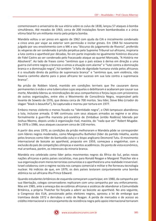CEF – Atualidades – Prof. Cássio Albernaz
www.acasadoconcurseiro.com.br 385
comemoravam o aniversário de sua vitória sobre os zulus de 1838, lançou 57 ataques à bomba
simultâneos. Até meados de 1963, cerca de 200 instalações foram bombardeadas e a única
vítima fatal foi um militante morto pela própria bomba.
Mandela voltou a ser preso em agosto de 1962 com ajuda da CIA e inicialmente condenado
a cinco anos por viajar ao exterior sem permissão e incitar greves. Em 1964 foi novamente
julgado por seu envolvimento com o MK e seu “discurso do julgamento de Rivonia”, proferido
às vésperas de ser condenado à prisão perpétua pelo Supremo Tribunal sul-africano, inspiraria
a luta contra o apartheid por décadas, foi em parte inspirado no igualmente histórico discurso
de Fidel Castro ao ser condenado pelo fracassado ataque ao quartel Moncada, “A História me
Absolverá”. Ao lado de frases como “sentimos que o país estava à deriva em direção a uma
guerra civil entre negros e brancos e vimos a situação com alarme” e “lutei contra a dominação
branca e a dominação negra”, há também “a falta de dignidade humana vivida pelos africanos
é o resultado direto da política de supremacia branca” e “sentimos que, sem violência, não
haveria caminho aberto para o povo africano ter sucesso em sua luta contra a supremacia
branca”.
Na prisão de Robben Island, mantido em condições terríveis que lhe causaram danos
permanentes à visão e uma tuberculose cujas sequelas o debilitaram e acabaram por causar sua
morte, Mandela liderou as reivindicações de seus companheiros e forjou laços com prisioneiros
de outras organizações, entre eles o Movimento de Consciência Negra, responsável pelo
levante de Soweto de 1976, que deixou cerca de 700 mortos. Seu líder, Steve Biko (criador do
slogan “black is beautiful”), foi capturado e morreu por tortura em 1977.
Embora menos violento e menos focado na “identidade negra”, o CNA tampouco abandonou
a luta, inclusive armada. O MK continuou com seus ataques armados ao regime e se aliou
formalmente à guerrilha marxista pró-soviética de Zimbábue (então Rodésia) liderada por
Joshua Nkomo, depois unida à organização rival, maoísta, do “nada que ver” Robert Mugabe.
De 1976 a 1986, seus ataques causaram cerca de 130 mortes.
A partir dos anos 1970, as condições da prisão melhoraram e Mandela pôde se corresponder
com líderes negros moderados, como Mangosuthu Buthelezi (líder do partido Inkatha, aceito
pelos brancos como líder do bantustão zulu) e o bispo anglicano Desmond Tutu. O movimento
internacional de boicote ao apartheid, proposto em 1959, começava a engatinhar, com a
exclusão do país de competições olímpicas e eventos acadêmicos. Do ponto de vista econômico,
mal arranhava, porém, os interesses da minoria branca.
Mandela era celebrado como líder pelos movimentos negros da África do Sul, pelas novas
nações africanas e pelos países socialistas, mas para Ronald Reagan e Margaret Thatcher ele e
sua organização eram meros terroristas comunistas e o apartheid era uma realidade irreversível.
Israel colaborou com o regime racista nos campos comercial e militar e lhe forneceu tecnologia
nuclear. Há indícios de que, em 1979, os dois países testaram conjuntamente uma bomba
atômica na sul-africana ilha Prince Edward.
Quando estudantes britânicos de esquerda começaram a participar, em 1980, da campanha por
sua libertação, colegas conservadores replicaram com uma campanha por seu enforcamento.
Mas em 1985, ante a ameaça das ex-colônias africanas e asiáticas de abandonar a Comunidade
Britânica, a própria Thatcher foi forçada a aderir ao boicote ao apartheid. No ano seguinte,
o Congresso dos EUA, pressionado pelos eleitores negros, aprovou a lei de embargo que
tramitava desde 1972 e derrubou o veto de Reagan. A perda de mercados e de acesso ao
crédito internacional e o encorajamento da resistência negra pelo apoio internacional tornaram
 