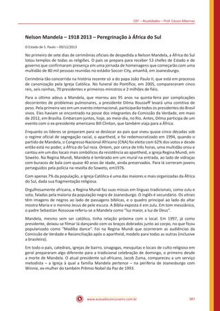 CEF – Atualidades – Prof. Cássio Albernaz
www.acasadoconcurseiro.com.br 387
Nelson Mandela – 1918 2013 – Peregrinação à África do Sul
O Estado de S. Paulo – 09/12/2013
No primeiro de sete dias de cerimônias oficiais de despedida a Nelson Mandela, a África do Sul
lotou templos de todas as religiões. O país se prepara para receber 53 chefes de Estado e de
governo que confirmaram presença em uma jornada de homenagens que começarão com uma
multidão de 80 mil pessoas reunidas no estádio Soccer City, amanhã, em Joanesburgo.
Cerimônia tão concorrida na história recente só a do papa João Paulo II, que está em processo
de canonização pela Igreja Católica. No funeral do Pontífice, em 2005, compareceram cinco
reis, seis rainhas, 70 presidentes e primeiros-ministros e 2 milhões de fiéis.
Para o último adeus a Mandela, que morreu aos 95 anos na quinta-feira por complicações
decorrentes de problemas pulmonares, a presidente Dilma Rousseff levará uma comitiva de
peso. Pela primeira vez em um evento internacional, participarão todos os presidentes do Brasil
vivos. Eles haviam se encontrado na posse dos integrantes da Comissão da Verdade, em maio
de 2012, em Brasília. Embarcam juntos, hoje, ao meio-dia, no Rio. Antes, Dilma participa de um
evento com o ex-presidente americano Bill Clinton, que também viaja para a África.
Enquanto os líderes se preparam para se deslocar ao país que viveu quase cinco décadas sob
o regime oficial de segregação racial, o apartheid, e foi redemocratizado em 1994, quando o
partido de Mandela, o Congresso Nacional Africano (CNA) foi eleito com 62% dos votos e desde
então está no poder, a África do Sul reza. Ontem, por cerca de três horas, uma multidão orou e
cantou em um dos locais mais simbólicos da resistência ao apartheid, a igreja Regina Mundi, em
Soweto. Na Regina Mundi, Mandela é lembrado em um mural na entrada, ao lado de vidraças
com buracos de bala com quase 40 anos de idade, ainda preservados. Para lá correram jovens
perseguidos pela polícia na revolta do Soweto, em1976.
Com apenas 7% da população, a Igreja Católica é uma das maiores e mais organizadas da África
do Sul, dada sua fragmentação religiosa.
Orgulhosamente africana, a Regina Mundi faz suas missas em línguas tradicionais, como zulu e
soto, faladas pela maioria da população negra de Joanesburgo. O inglês é secundário. Os vitrais
têm imagens de negros ao lado de passagens bíblicas, e o quadro principal ao lado do altar
mostra Maria e o menino Jesus de pele escura. A Bíblia exposta é em zulu. Em tom messiânico,
o padre Sebastian Rossouw referiu-se a Mandela como “luz maior, a luz de Deus”.
Mandela, mesmo sem ser católico, tinha relação próxima com o local. Em 1997, já como
presidente, deixou-se filmar lá dançando com os braços dobrados junto ao corpo, no que ficou
popularizado como “Madiba dance”. Foi na Regina Mundi que ocorreram as audiências da
Comissão de Verdade e Reconciliação após o apartheid, modelo para todas as outras (inclusive
a brasileira).
Em todo o país, catedrais, igrejas de bairro, sinagogas, mesquitas e locais de culto religioso em
geral prepararam algo diferente para a tradicional celebração de domingo, o primeiro desde
a morte de Mandela. O atual presidente sul-africano, Jacob Zuma, compareceu a um serviço
metodista – a Igreja à qual a família Mandela pertence – na periferia de Joanesburgo com
Winnie, ex-mulher do também Prêmio Nobel da Paz de 1993.
 
