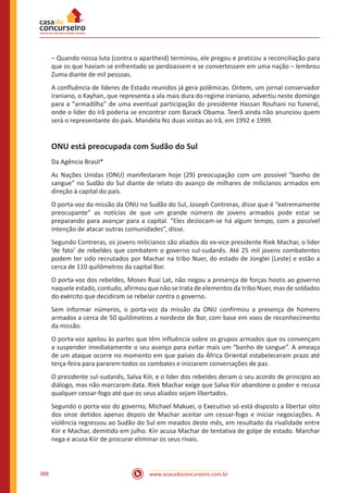 www.acasadoconcurseiro.com.br388
– Quando nossa luta (contra o apartheid) terminou, ele pregou e praticou a reconciliação para
que os que haviam se enfrentado se perdoassem e se convertessem em uma nação – lembrou
Zuma diante de mil pessoas.
A confluência de líderes de Estado reunidos já gera polêmicas. Ontem, um jornal conservador
iraniano, o Kayhan, que representa a ala mais dura do regime iraniano, advertiu neste domingo
para a “armadilha” de uma eventual participação do presidente Hassan Rouhani no funeral,
onde o líder do Irã poderia se encontrar com Barack Obama. Teerã ainda não anunciou quem
será o representante do país. Mandela fez duas visitas ao Irã, em 1992 e 1999.
ONU está preocupada com Sudão do Sul
Da Agência Brasil*
As Nações Unidas (ONU) manifestaram hoje (29) preocupação com um possível “banho de
sangue” no Sudão do Sul diante de relato do avanço de milhares de milicianos armados em
direção à capital do país.
O porta-voz da missão da ONU no Sudão do Sul, Joseph Contreras, disse que é “extremamente
preocupante” as notícias de que um grande número de jovens armados pode estar se
preparando para avançar para a capital. “Eles deslocam-se há algum tempo, com a possível
intenção de atacar outras comunidades”, disse.
Segundo Contreras, os jovens milicianos são aliados do ex-vice presidente Riek Machar, o líder
‘de fato’ de rebeldes que combatem o governo sul-sudanês. Até 25 mil jovens combatentes
podem ter sido recrutados por Machar na tribo Nuer, do estado de Jonglei (Leste) e estão a
cerca de 110 quilômetros da capital Bor.
O porta-voz dos rebeldes, Moses Ruai Lat, não negou a presença de forças hostis ao governo
naquele estado, contudo, afirmou que não se trata de elementos da tribo Nuer, mas de soldados
do exército que decidiram se rebelar contra o governo.
Sem informar números, o porta-voz da missão da ONU confirmou a presença de homens
armados a cerca de 50 quilômetros a nordeste de Bor, com base em voos de reconhecimento
da missão.
O porta-voz apelou às partes que têm influência sobre os grupos armados que os convençam
a suspender imediatamente o seu avanço para evitar mais um “banho de sangue”. A ameaça
de um ataque ocorre no momento em que países da África Oriental estabeleceram prazo até
terça-feira para pararem todos os combates e iniciarem conversações de paz.
O presidente sul-sudanês, Salva Kiir, e o líder dos rebeldes deram o seu acordo de princípio ao
diálogo, mas não marcaram data. Riek Machar exige que Salva Kiir abandone o poder e recusa
qualquer cessar-fogo até que os seus aliados sejam libertados.
Segundo o porta-voz do governo, Michael Makuei, o Executivo só está disposto a libertar oito
dos onze detidos apenas depois de Machar aceitar um cessar-fogo e iniciar negociações. A
violência regressou ao Sudão do Sul em meados deste mês, em resultado da rivalidade entre
Kiir e Machar, demitido em julho. Kiir acusa Machar de tentativa de golpe de estado. Marchar
nega e acusa Kiir de procurar eliminar os seus rivais.
 