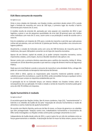 CEF – Atualidades – Prof. Cássio Albernaz
www.acasadoconcurseiro.com.br 389
EUA libera consumo de maconha
Da Agência Lusa
Vinte e cinco cidades do Colorado, nos Estados Unidos, permitem desde ontem (1º) a venda
legal e limitada de maconha em cerca de 160 lojas, o primeiro lugar do mundo a fazê-lo
livremente para maiores de 21 anos.
A medida resulta da emenda 64, aprovada por voto popular em novembro de 2012 e que
legalizou a posse e uso de pequenas quantidades da erva (até 28 gramas) para uso médico
entre indivíduos com mais de 21 anos, assim como a sua produção e venda de acordo com a
nova lei.
Esta lei estabelece um imposto de 25% para a venda da maconha e permite que cada pessoa
cultive até seis plantas, com um limite de 12 plantas por família, mas proíbe o seu consumo em
lugares públicos.
Atualmente, o estado do Colorado conta com cerca de 500 farmácias de maconha para fins
medicinais, das quais 160 podem converter-se em lojas de maconha recreativa.
Apesar de em Denver, capital do estado, já se poder comprar maconha recreativa, outras
importantes cidades, como Aspen, Aurora e Boulder decidiram não aplicar a lei.
Denver conta com a primeira diretora executiva para a política da maconha, Ashley R. Kilroy,
nomeada em 20 de dezembro passado e que exercia o cargo de diretora interina da Segurança
Pública.
Dado que em nível federal a venda e consumo de maconha é uma atividade ilícita, a droga não
pode ser comercializada no Aeroporto Internacional de Denver.
Entre 2014 e 2015, apenas os responsáveis pela maconha medicinal poderão vender a
substância para fins recreativos e, a partir de 2016, serão concedidas licenças a qualquer centro
ou comércio que cumpra os requisitos estabelecidos por lei.
A aprovação da lei no Colorado lançou um intenso debate nos Estados Unidos sobre as
consequências da sua aplicação. Em todo o estado a venda da maconha recreativa pode gerar
cerca de US$ 70 milhões em impostos.
Ajuda humanitária é roubada
Da Agência Brasil*
O secretário-geral das Nações Unidas, Ban Ki-moon condenou, hoje (15), “veementemente” o
Exército e os rebeldes do Sudão do Sul pela “requisição de veículos humanitários e roubo de
alimentos e outros materiais de ajuda humanitária”.
De acordo com Martin Nesirky, porta-voz de Ban Ki-moon, as forças do governo e os rebeldes
que têm protagonizado “ataques contra civis, trabalhadores humanitários e funcionários da
ONU serão investigados e as Nações Unidas continuarão a proteger ativamente os civis”.
Independente do Sudão desde julho de 2011, o país é palco há um mês de combates entre as
forças governamentais e rebeldes. A declaração de Ban Ki-moon foi feita ontem, poucas horas
 
