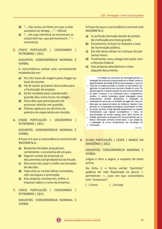 www.acasadoconcurseiro.com.br
CEF – Português – Prof. Carlos Zambeli
39
d)	 “... não como um filme em que a vida
acontece no tempo, ...” – (filme)
e)	 “... em cuja memória se encontram as
coisas eternas, que permanecem...” –
(memória)
5.	 (7647) PORTUGUÊS | CESGRANRIO |
PETROBRÁS | 2011
ASSUNTOS: CONCORDÂNCIA NOMINAL E
VERBAL
A concordância verbal está corretamente
estabelecida em:
a)	 Foi três horas de viagem para chegar ao
local do evento.
b)	 Há de existir prováveis discussões para
a finalização do projeto.
c)	 Só foi recebido pelo coordenador
quando deu cinco horas no relógio.
d)	 Fazia dias que participavam do
processo seletivo em questão.
e)	 Choveu aplausos ao término da
palestra do especialista em Gestão.
6.	 (7648) PORTUGUÊS | CESGRANRIO |
PETROBRÁS | 2011
ASSUNTOS: CONCORDÂNCIA NOMINAL E
VERBAL
A frase em que a concordância nominal está
INCORRETA é:
a)	 Bastantes feriados prejudicam,
certamente, a economia de um país.
b)	 Seguem anexo ao processo os
documentos comprobatórios da fraude.
c)	 Eles eram tais qual o chefe nas tomadas
de decisão.
d)	 Haja vista as muitas falhas cometidas,
não conseguiu a promoção.
e)	 Elas próprias resolveram, enfim, o
impasse sobre o rumo da empresa.
7.	 (7643) PORTUGUÊS | CESGRANRIO |
PETROBRÁS | 2011
ASSUNTOS: CONCORDÂNCIA NOMINAL E
VERBAL
A frase em que a concordância nominal está
INCORRETA é:
a)	 A confusão formada diante do prédio
da instituição era meio grande.
b)	 Enviaremos incluso no imposto a taxa
de iluminação pública.
c)	 Ela não devia deixar as crianças sós por
tantas horas.
d)	 Finalmente, meu colega está quite com
a Receita Federal.
e)	 Elas próprias descobriram o teor
daquele documento.
8.	 (5190) PORTUGUÊS | CESPE | BANCO DA
AMAZÔNIA | 2012
ASSUNTOS: CONCORDÂNCIA NOMINAL E
VERBAL
Julgue o item a seguir, a respeito do texto
acima.
Na linha 1, a forma verbal “permitiu”
poderia ter sido flexionada no plural —
permitiram —, caso em que concordaria
com “processos”.
( ) Certo		 ( ) Errado
 