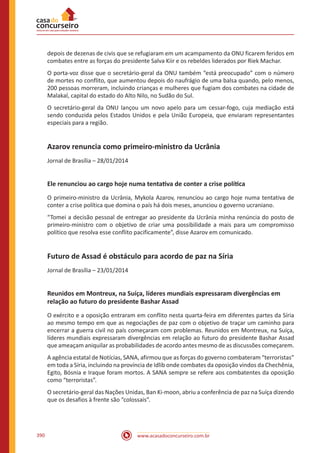 www.acasadoconcurseiro.com.br390
depois de dezenas de civis que se refugiaram em um acampamento da ONU ficarem feridos em
combates entre as forças do presidente Salva Kiir e os rebeldes liderados por Riek Machar.
O porta-voz disse que o secretário-geral da ONU também “está preocupado” com o número
de mortes no conflito, que aumentou depois do naufrágio de uma balsa quando, pelo menos,
200 pessoas morreram, incluindo crianças e mulheres que fugiam dos combates na cidade de
Malakal, capital do estado do Alto Nilo, no Sudão do Sul.
O secretário-geral da ONU lançou um novo apelo para um cessar-fogo, cuja mediação está
sendo conduzida pelos Estados Unidos e pela União Europeia, que enviaram representantes
especiais para a região.
Azarov renuncia como primeiro-ministro da Ucrânia
Jornal de Brasília – 28/01/2014
Ele renunciou ao cargo hoje numa tentativa de conter a crise política
O primeiro-ministro da Ucrânia, Mykola Azarov, renunciou ao cargo hoje numa tentativa de
conter a crise política que domina o país há dois meses, anunciou o governo ucraniano.
“Tomei a decisão pessoal de entregar ao presidente da Ucrânia minha renúncia do posto de
primeiro-ministro com o objetivo de criar uma possibilidade a mais para um compromisso
político que resolva esse conflito pacificamente”, disse Azarov em comunicado.
Futuro de Assad é obstáculo para acordo de paz na Síria
Jornal de Brasília – 23/01/2014
Reunidos em Montreux, na Suíça, líderes mundiais expressaram divergências em
relação ao futuro do presidente Bashar Assad
O exército e a oposição entraram em conflito nesta quarta-feira em diferentes partes da Síria
ao mesmo tempo em que as negociações de paz com o objetivo de traçar um caminho para
encerrar a guerra civil no país começaram com problemas. Reunidos em Montreux, na Suíça,
líderes mundiais expressaram divergências em relação ao futuro do presidente Bashar Assad
que ameaçam aniquilar as probabilidades de acordo antes mesmo de as discussões começarem.
A agência estatal de Notícias, SANA, afirmou que as forças do governo combateram “terroristas”
em toda a Síria, incluindo na província de Idlib onde combates da oposição vindos da Chechênia,
Egito, Bósnia e Iraque foram mortos. A SANA sempre se refere aos combatentes da oposição
como “terroristas”.
O secretário-geral das Nações Unidas, Ban Ki-moon, abriu a conferência de paz na Suíça dizendo
que os desafios à frente são “colossais”.
 