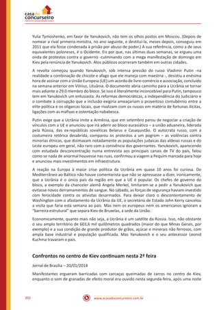 www.acasadoconcurseiro.com.br392
Yulia Tymoshenko, em favor de Yanukovich, não tem os olhos postos em Moscou. (Depois de
nomear a rival primeira-ministra, no ano seguinte, e destituí-la, meses depois, conseguiu em
2011 que ela fosse condenada à prisão por abuso de poder.) A sua referência, como a de seus
equivalentes poloneses, é o Ocidente. Eis por que, nas últimas duas semanas, se ergueu uma
onda de protestos contra o governo -culminando com a mega manifestação de domingo em
Kiev pela renúncia de Yanukovich. Atos públicos ocorreram também em outras cidades.
A revolta começou quando Yanukovich, sob intensa pressão do russo Vladimir Putin -na
realidade a combinação de chicote e afago que ele maneja com maestria -, desistiu a enésima
hora de assinar com a União Europeia (UE) um acordo de livre-comércio e associação, concluído
na semana anterior em Vilnius, Lituânia. O documento abria caminho para a Ucrânia se tornar
mais adiante o 29.0 membro do bloco. Se isso é literalmente inconcebível para Putin, tampouco
tem em Yanukovich um entusiasta. As reformas democráticas, a independência do Judiciário e
o combate à corrupção que a inclusão exigiria ameaçariam o proveitoso contubérnio entre a
elite política e os oligarcas locais, que rivalizam com os russos em matéria de fortunas ilícitas,
ligações com as mafiyas e ostentação nababesca.
Putin exige que a Ucrânia imite a Armênia, que em setembro parou de negociar a criação de
vínculos com a UE e anunciou que irá aderir ao bloco eurasiático – a união aduaneira, liderada
pela Rússia, das ex-repúblicas soviéticas Belarus e Casaquistão. O autocrata russo, com a
costumeira retórica desabrida, comparou os protestos a um pogrom – as violências contra
minorias étnicas, que dizimavam notadamente as populações judaicas das aldeias russas e do
Leste europeu em geral, não raro com a conivência dos governantes. Yanukovich, aparecendo
com estudada desconcentração numa entrevista aos principais canais de TV do país, falou
como se nada de anormal houvesse nas ruas, confirmou a viagem a Pequim marcada para hoje
e anunciou mais investimentos em infraestrutura.
A reação na Europa à maior crise política da Ucrânia em quase 10 anos foi curiosa. Do
Mediterrâneo ao Báltico não houve comentarista que não se apressasse a dizer, ironicamente,
que a Ucrânia é o único país da região em que a UE é popular. Os chefes de governo do
bloco, a exemplo da chanceler alemã Angela Merkel, limitaram-se a pedir a Yanukovich que
evitasse novos derramamentos de sangue. No sábado, as forças de segurança haviam investido
com ferocidade contra os ativistas desarmados. Para deixar claro o descontentamento de
Washington com o afastamento da Ucrânia da UE, o secretário de Estado John Kerry cancelou
a visita que faria esta semana ao país. Mas nem os europeus nem os americanos ignoram a
“barreira estrutural” que separa Kiev de Bruxelas, a sede da União.
Economicamente, quanto mais não seja, a Ucrânia é um satélite da Rússia. Isso, não obstante
o seu amplo território de 603,6 mil quilômetros quadrados (maior do que Minas Gerais, por
exemplo) e a sua condição de grande produtor de grãos, açúcar e minerais não ferrosos, com
ampla base industrial e população qualificada. Mas Yanukovich e o seu antecessor Leonid
Kuchma travaram o país.
Confrontos no centro de Kiev continuam nesta 2ª feira
Jornal de Brasília – 20/01/2014
Manifestantes ergueram barricadas com carcaças queimadas de carros no centro de Kiev,
enquanto o som de granadas de efeito moral era ouvido nesta segunda-feira, após uma noite
 
