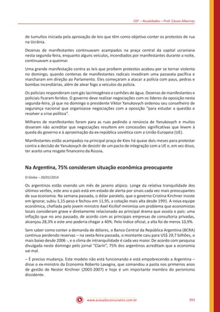 CEF – Atualidades – Prof. Cássio Albernaz
www.acasadoconcurseiro.com.br 393
de tumultos iniciada pela aprovação de leis que têm como objetivo conter os protestos de rua
na Ucrânia.
Dezenas de manifestantes continuavam acampados na praça central da capital ucraniana
nesta segunda-feira, enquanto alguns veículos, incendiados por manifestantes durante a noite,
continuavam a queimar.
Uma grande manifestação contra as leis que proíbem protestos acabou por se tornar violenta
no domingo, quando centenas de manifestantes radicais invadiram uma passeata pacífica e
marcharam em direção ao Parlamento. Eles começaram a atacar a polícia com paus, pedras e
bombas incendiárias, além de atear fogo a veículos da polícia.
Os policiais responderam com gás lacrimogêneo e canhões de água. Dezenas de manifestantes e
policiais ficaram feridos. O governo deve realizar negociações com os líderes da oposição nesta
segunda-feira, já que no domingo o presidente Viktor Yanukovych ordenou seu conselheiro de
segurança nacional que organizasse negociações com a oposição “para estudar a questão e
resolver a crise política”.
Milhares de manifestantes foram para as ruas pedindo a renúncia de Yanukovych e muitos
disseram não acreditar que negociações resultem em concessões significativas que levem à
queda do governo e à aproximação da ex-república soviética com a União Europeia (UE).
Manifestantes estão acampados na principal praça de Kiev há quase dois meses para protestar
contra a decisão de Yanukovych de desistir de um pacto de integração com a UE e, em vez disso,
ter aceito uma resgate financeiro da Rússia.
Na Argentina, 75% consideram situação econômica preocupante
O Globo – 20/01/2014
Os argentinos estão vivendo um mês de janeiro atípico. Longe da relativa tranquilidade dos
últimos verões, este ano o país está em estado de alerta por sinais cada vez mais preocupantes
de sua economia. Na semana passada, o dólar paralelo, que o governo Cristina Kirchner insiste
em ignorar, subiu 1,15 peso e fechou em 11,95, a cotação mais alta desde 1991. A nova equipe
econômica, chefiada pelo jovem ministro Axel Kicillof minimiza um problema que economistas
locais consideram grave e diretamente relacionado ao principal drama que assola o país: uma
inflação que no ano passado, de acordo com as principais empresas de consultoria privadas,
alcançou 28,3% e este ano poderia chegar a 40%. Pelo índice oficial, a alta foi de meros 10,9%.
Sem saber como conter a demanda de dólares, o Banco Central da República Argentina (BCRA)
continua perdendo reservas – na sexta-feira passada, o montante caiu para US$ 29,7 bilhões, o
mais baixo desde 2006 -, e o clima de intranquilidade é cada vez maior. De acordo com pesquisa
divulgada neste domingo pelo jornal “Clarín”, 75% dos argentinos acreditam que a economia
vai mal.
– É preciso mudança. Este modelo não está funcionando e está empobrecendo a Argentina –
disse o ex-ministro da Economia Roberto Lavagna, que comandou a pasta nos primeiros anos
de gestão de Nestor Kirchner (2003-2007) e hoje é um importante membro do peronismo
dissidente.
 