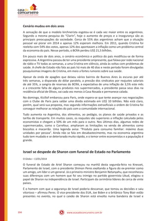 www.acasadoconcurseiro.com.br394
Cenário mudou em dois anos
A sensação de que o modelo kirchnerista esgotou-se é cada vez maior entre os argentinos.
Segundo a mesma pesquisa do “Clarín”, hoje o aumento de preços e a insegurança são as
principais preocupações da sociedade. Cerca de 55% dos argentinos acham que a situação
pessoal vai piorar em 2014 e apenas 12% esperam melhora. Em 2011, quando Cristina foi
reeleita com 54% dos votos, apenas 12% dos apontavam a inflação como um problema central
da economia do país. Nesse período, o BCRA perdeu US$ 21,5 bilhões.
Em pouco mais de dois anos, o cenário econômico e político do país modificou-se de forma
expressiva. A Argentina passou de ter uma presidente onipresente, que falava por rede nacional
de rádio e TV todas as semanas, a uma Cristina em silêncio, ainda às voltas com problemas de
saúde. A chefe de Estado não fala ao país há mais de 40 dias e neste período foram divulgadas
pouquíssimas imagens de Cristina, em meio a fortes rumores sobre sua saúde.
Apesar da onda de apagões que deixou vários bairros de Buenos Aires às escuras por até
três semanas, a disparada do dólar paralelo, a pressão dos sindicatos por reajustes salariais
de até 35%, a sangria de reservas do BCRA, a expectativa de uma inflação de 3,5% este mês
e a crescente falta de alguns produtos nos supermercados, a presidente passa seus dias na
residência oficial de Olivos, vai cada vez menos à Casa Rosada e permanece calada.
No domingo, Kicillof embarcou para Paris, onde espera-se que tente avançar nas negociações
com o Clube de Paris para saldar uma dívida estimada em US$ 10 bilhões. Não está claro,
porém, qual será sua proposta, mas segundo informações extraoficiais a ordem de Cristina foi
conseguir melhorar as relações do país com a comunidade internacional.
Tudo aumenta na Argentina, dos alimentos, ao pedágio, os planos de saúde privados e as
tarifas de transporte. Em muitos casos, os reajustes são superiores a inflação calculada pelos
economistas e chegam a 50% de um mês para o outro. Nos últimos dias, algumas redes de
supermercados, como o Carrefour, ampliaram as limitações na venda de alimentos como
biscoitos e macarrão. Uma legenda avisa: “Produto para consumo familiar: máximo duas
unidades por pessoa”. Ainda não se fala em desabastecimento, mas na economia argentina
tudo tem mudado e se deteriorado muito rápido, e o temor entre economistas e a população é
grande.
Israel se despede de Sharon com funeral de Estado no Parlamento
O Globo – 13/01/2014
O funeral de Estado de Ariel Sharon começou na manhã desta segunda-feira no Knesset,
Parlamento de Israel, com o presidente Shimon Peres exaltando a figura do ex-premier como
um amigo, um líder e um general. Já o primeiro-ministro Benjamin Netanyahu, que reconheceu
suas diferenças com um homem que foi seu inimigo no partido governista Likud, elogiou o
papel de Sharon na independência de Israel. Participam da cerimônia líderes de cerca de vinte
países.
É o homem com que a segurança de Israel poderia descansar, que tomou as decisões e saiu
vitorioso – afirmou Peres. O vice-presidente dos EUA, Joe Biden e o britânico Tony Blair estão
presentes no evento, no qual o caixão de Sharon está envolto numa bandeira de Israel e
 