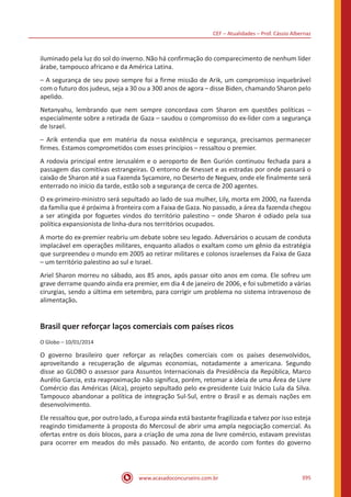 CEF – Atualidades – Prof. Cássio Albernaz
www.acasadoconcurseiro.com.br 395
iluminado pela luz do sol do inverno. Não há confirmação do comparecimento de nenhum líder
árabe, tampouco africano e da América Latina.
– A segurança de seu povo sempre foi a firme missão de Arik, um compromisso inquebrável
com o futuro dos judeus, seja a 30 ou a 300 anos de agora – disse Biden, chamando Sharon pelo
apelido.
Netanyahu, lembrando que nem sempre concordava com Sharon em questões políticas –
especialmente sobre a retirada de Gaza – saudou o compromisso do ex-líder com a segurança
de Israel.
– Arik entendia que em matéria da nossa existência e segurança, precisamos permanecer
firmes. Estamos comprometidos com esses princípios – ressaltou o premier.
A rodovia principal entre Jerusalém e o aeroporto de Ben Gurión continuou fechada para a
passagem das comitivas estrangeiras. O entorno de Knesset e as estradas por onde passará o
caixão de Sharon até a sua Fazenda Sycamore, no Deserto de Neguev, onde ele finalmente será
enterrado no início da tarde, estão sob a segurança de cerca de 200 agentes.
O ex-primeiro-ministro será sepultado ao lado de sua mulher, Lily, morta em 2000, na fazenda
da família que é próxima à fronteira com a Faixa de Gaza. No passado, a área da fazenda chegou
a ser atingida por foguetes vindos do território palestino – onde Sharon é odiado pela sua
política expansionista de linha-dura nos territórios ocupados.
A morte do ex-premier reabriu um debate sobre seu legado. Adversários o acusam de conduta
implacável em operações militares, enquanto aliados o exaltam como um gênio da estratégia
que surpreendeu o mundo em 2005 ao retirar militares e colonos israelenses da Faixa de Gaza
– um território palestino ao sul e Israel.
Ariel Sharon morreu no sábado, aos 85 anos, após passar oito anos em coma. Ele sofreu um
grave derrame quando ainda era premier, em dia 4 de janeiro de 2006, e foi submetido a várias
cirurgias, sendo a última em setembro, para corrigir um problema no sistema intravenoso de
alimentação.
Brasil quer reforçar laços comerciais com países ricos
O Globo – 10/01/2014
O governo brasileiro quer reforçar as relações comerciais com os países desenvolvidos,
aproveitando a recuperação de algumas economias, notadamente a americana. Segundo
disse ao GLOBO o assessor para Assuntos Internacionais da Presidência da República, Marco
Aurélio Garcia, esta reaproximação não significa, porém, retomar a ideia de uma Área de Livre
Comércio das Américas (Alca), projeto sepultado pelo ex-presidente Luiz Inácio Lula da Silva.
Tampouco abandonar a política de integração Sul-Sul, entre o Brasil e as demais nações em
desenvolvimento.
Ele ressaltou que, por outro lado, a Europa ainda está bastante fragilizada e talvez por isso esteja
reagindo timidamente à proposta do Mercosul de abrir uma ampla negociação comercial. As
ofertas entre os dois blocos, para a criação de uma zona de livre comércio, estavam previstas
para ocorrer em meados do mês passado. No entanto, de acordo com fontes do governo
 
