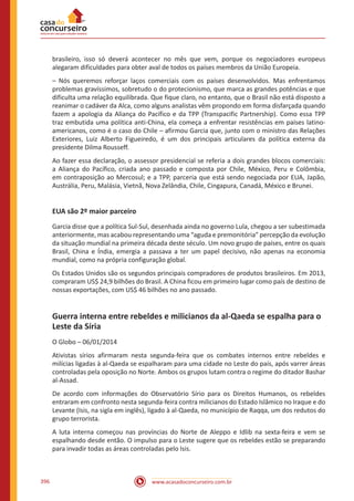 www.acasadoconcurseiro.com.br396
brasileiro, isso só deverá acontecer no mês que vem, porque os negociadores europeus
alegaram dificuldades para obter aval de todos os países membros da União Europeia.
– Nós queremos reforçar laços comerciais com os países desenvolvidos. Mas enfrentamos
problemas gravíssimos, sobretudo o do protecionismo, que marca as grandes potências e que
dificulta uma relação equilibrada. Que fique claro, no entanto, que o Brasil não está disposto a
reanimar o cadáver da Alca, como alguns analistas vêm propondo em forma disfarçada quando
fazem a apologia da Aliança do Pacífico e da TPP (Transpacific Partnership). Como essa TPP
traz embutida uma política anti-China, ela começa a enfrentar resistências em países latino-
americanos, como é o caso do Chile – afirmou Garcia que, junto com o ministro das Relações
Exteriores, Luiz Alberto Figueiredo, é um dos principais articulares da política externa da
presidente Dilma Rousseff.
Ao fazer essa declaração, o assessor presidencial se referia a dois grandes blocos comerciais:
a Aliança do Pacífico, criada ano passado e composta por Chile, México, Peru e Colômbia,
em contraposição ao Mercosul; e a TPP, parceria que está sendo negociada por EUA, Japão,
Austrália, Peru, Malásia, Vietnã, Nova Zelândia, Chile, Cingapura, Canadá, México e Brunei.
EUA são 2º maior parceiro
Garcia disse que a política Sul-Sul, desenhada ainda no governo Lula, chegou a ser subestimada
anteriormente, mas acabou representando uma “aguda e premonitória” percepção da evolução
da situação mundial na primeira década deste século. Um novo grupo de países, entre os quais
Brasil, China e Índia, emergia a passava a ter um papel decisivo, não apenas na economia
mundial, como na própria configuração global.
Os Estados Unidos são os segundos principais compradores de produtos brasileiros. Em 2013,
compraram US$ 24,9 bilhões do Brasil. A China ficou em primeiro lugar como país de destino de
nossas exportações, com US$ 46 bilhões no ano passado.
Guerra interna entre rebeldes e milicianos da al-Qaeda se espalha para o
Leste da Síria
O Globo – 06/01/2014
Ativistas sírios afirmaram nesta segunda-feira que os combates internos entre rebeldes e
milícias ligadas à al-Qaeda se espalharam para uma cidade no Leste do país, após varrer áreas
controladas pela oposição no Norte. Ambos os grupos lutam contra o regime do ditador Bashar
al-Assad.
De acordo com informações do Observatório Sírio para os Direitos Humanos, os rebeldes
entraram em confronto nesta segunda-feira contra milicianos do Estado Islâmico no Iraque e do
Levante (Isis, na sigla em inglês), ligado à al-Qaeda, no município de Raqqa, um dos redutos do
grupo terrorista.
A luta interna começou nas províncias do Norte de Aleppo e Idlib na sexta-feira e vem se
espalhando desde então. O impulso para o Leste sugere que os rebeldes estão se preparando
para invadir todas as áreas controladas pelo Isis.
 