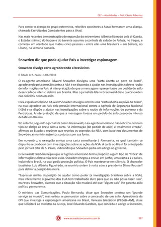 CEF – Atualidades – Prof. Cássio Albernaz
www.acasadoconcurseiro.com.br 397
Para conter o avanço do grupo extremista, rebeldes opositores a Assad formaram uma aliança,
chamada Exército dos Combatentes para a Jihad.
Nas mais recentes demonstrações de expansão do extremismo islâmico liderado pela al-Qaeda,
o Estado Islâmico do Iraque e do Levante assumiu o controle da cidade de Falluja, no Iraque, e
cometeu um atentado que matou cinco pessoas – entre elas uma brasileira – em Beirute, no
Líbano, na semana passada.
Snowden diz que pode ajudar País a investigar espionagem
Snowden divulga carta agradecendo a brasileiros
O Estado de S. Paulo – 18/12/2013
O ex-agente americano Edward Snowden divulgou uma “carta aberta ao povo do Brasil”,
agradecendo pela pressão contra a NSA e se dispondo a ajudar nas investigações sobre o roubo
de informações no País. A interpretação de que a mensagem representasse um pedido de asilo
desencadeou intenso debate em Brasília. Mas o jornalista Glenn Greenwald disse que Snowden
não solicitou nenhum asilo.
O ex-espião americano Ed-ward Snowden divulgou ontem uma “carta aberta ao povo do Brasil”,
na qual agradece ao País pela pressão internacional contra a Agência de Segurança Nacional
(NSA) e se dispõe a ajudar nas investigações sobre o roubo de informações do governo e da
Pe-trobras. A interpretação de que a mensagem tivesse um pedido de asilo provocou intenso
debate em Brasília.
Noentanto,segundoojornalistaGlennGreenwald,oex-agenteamericanonãosolicitounenhum
tipo de abrigo ao Brasil com a carta. “A informação (do pedido de asilo) é totalmente errada”,
afirmou ao Estado o repórter que revelou os segredos da NSA, com base nos documentos de
Snowden, e mantém estreitos contatos com sua fonte.
Em novembro, o ex-espião enviou uma carta semelhante à Alemanha, na qual também se
dispunha a colaborar com investigações sobre as ações da NSA. A carta ao Brasil foi antecipada
pelo jornal Folha de S. Paulo, indicando que Snowden pedia um abrigo ao governo.
Greenwaldt também negou que o fugitivo americano tenha proposto algum tipo de “troca” de
informações sobre a NSA pelo asilo. Snowden chegou a enviar, em junho, uma carta a 21 países,
incluindo o Brasil, na qual pedia proteção política. O País manteve-se em silêncio. O chanceler
brasileiro, Luiz Alberto Figueiredo, se reuniria ontem à noite com a presidente Dilma Rousseff
para definir a posição brasileira.
“Expressei minha disposição de ajudar como puder (a investigação brasileira sobre a NSA),
mas infelizmente o governo dos EUA tem trabalhado duro para que eu não possa fazer isso”,
escreveu Snowden, dizendo que a situação não mudará até que “algum país” lhe garanta asilo
político permanente.
O ministro das Comunicações, Paulo Bernardo, disse que Snowden prestou um “grande
serviço ao mundo”, mas evitou se pronunciar sobre a concessão de um asilo. Apresidente da
CPI que investiga a espionagem americana no Brasil, Vanessa Grazziotin (PCdoB–AM), disse
que solicitará ao ministro da Justiça, José Eduardo Gardozo, que conceda o abrigo a Snowden,
 