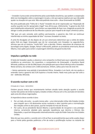 CEF – Atualidades – Prof. Cássio Albernaz
www.acasadoconcurseiro.com.br 399
– Snowden é procurado semanalmente pelas autoridades brasileiras, que pedem a cooperação
dele nas investigações sobre a espionagem no país, e ele quis apenas explicar por que não pode
ajudar na situação em que está. Não está pedindo novo asilo – disse Greenwald ao GLOBO.
Na carta publicada pela “Folha de S. Paulo” Snowden diz já ter expressado sua “disposição dé
auxiliar quando isso for apropriado e legal” mas afirma que, infelizmente, “o governo dos EUA
vem trabalhando arduamente” para limitar sua capacidade de fazer isso, chegando ao ponto de
obrigar o avião presidencial de Evo Morales a pousar para impedi-lo de viajar à América Latina.
“Até que um país conceda asilo político permanente, o governo dos EUA vai continuar
interferindo na minha capacidade de falar” escreveu Snowden no texto.
A carta foi divulgada um dia depois de um juiz americano determinar que a coleta de dados
pelos EUA era ilegal. Greenwald, que diz ter conversado com Snowden na segunda-feira,
afirmou que ele se mostrou “muito feliz” com a decisão. Ontem, executivos de empresas de
tecnologia como Apple, Google, Yahoo! e Microsoft, pediram ao presidente americano, Barack
Obama, mais ações para conter a espionagem eletrônica do governo dos EUA.
Impulso a petição na rede
O texto de Snowden ajudou a alavancar uma campanha no Brasil para que o govemo conceda
residência ao americano. Em novembro, o companheiro de Greenwald, o brasileiro David
Miranda, publicou no site da ONG Avaaz uma petição para que o Brasil ofereça asilo a Snowden.
Nesta semana, ela contava com 2.500 assinaturas. Ontem, saltou para mais de onze mil.
– Vamos apresentar essa petição à (presidente) Dilma. Snowden é um herói, ele nos ajudou a
entender como o governo dos EUA espiona o mundo inteiro. Nada mais justo que dar asilo a
ele – defendeu Miranda.
O acordo nuclear com o Irã
O Estado de S. Paulo – 16/12/2013
Existem poucos temas que recentemente tenham atraído tanta atenção quanto o acordo
nuclear dos países da União Europeia, Estados Unidos e Rússia com o Irã, assinado em Genebra
após anos de árduas negociações.
A importância desse acordo é clara:
•• Por um lado, ele evita – ou pelo menos adia – uma intervenção militar dós Estados Unidos
para impedir que o Irã desenvolva armas nucleares e abre caminho para a normalização
das relações entre os dois países, que foi rompida há mais de 30 anos.
•• Por outro, dá ao presidente Barack Obama a oportunidade de recuperar o seu prestígio
interno, seriamente abalado pela oposição republicana que domina a Câmara dos
Deputados, a qual tem bloqueado sistematicamente a ação do Poder Executivo nos Estados
Unidos.
Mais do que isso, porém, o acordo com o Irã vai fixar os procedimentos que serão usados daqui
para a frente pelas grandes potências a fim de evitar a proliferação nuclear no restante do
 