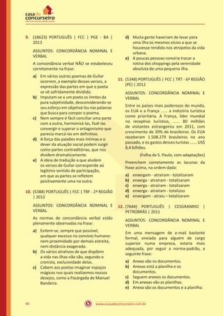www.acasadoconcurseiro.com.br40
9.	 (18623) PORTUGUÊS | FCC | PGE - BA |
2013
ASSUNTOS: CONCORDÂNCIA NOMINAL E
VERBAL
A concordância verbal NÃO se estabeleceu
corretamente na frase:
a)	 Em vários outros poemas de Gullar
ocorrem, a exemplo desses versos, a
expressão das partes em que o poeta
se vê sofridamente dividido.
b)	 Imputam-se a um poeta os limites da
pura subjetividade, desconsiderando-se
seu esforço em objetivá-los nas palavras
que busca para compor o poema.
c)	 Nem sempre é fácil conciliar uma parte
com a outra, harmonizá-las, fazê-las
convergir e superar o antagonismo que
parecia marcá-las em definitivo.
d)	 A força das paixões mais íntimas e o
dever da atuação social podem surgir
como partes contraditórias, que nos
dividem dramaticamente.
e)	 A ideia de tradução a que aludem
os versos de Gullar corresponde ao
legítimo sentido de participação,
em que as partes se refletem
positivamente uma na outra.
10.	(5388) PORTUGUÊS | FCC | TRF - 2ª REGIÃO
| 2012
ASSUNTOS: CONCORDÂNCIA NOMINAL E
VERBAL
As normas de concordância verbal estão
plenamente observadas na frase:
a)	 Evitem-se, sempre que possível,
qualquer excesso no convívio humano:
nem proximidade por demais estreita,
nem distância exagerada.
b)	 Os vários atrativos de que dispõem
a vida nas ilhas não são, segundo o
cronista, exclusividade delas.
c)	 Cabem aos poetas imaginar espaços
mágicos nos quais realizemos nossos
desejos, como a Pasárgada de Manuel
Bandeira.
d)	 Muita gente haveriam de levar para
uma ilha os mesmos vícios a que se
houvesse rendido nos atropelos da vida
urbana.
e)	 A poucas pessoas conviria trocar a
rotina dos shoppings pela serenidade
absoluta de uma pequena ilha.
11.	(5348) PORTUGUÊS | FCC | TRT - 6ª REGIÃO
(PE) | 2012
ASSUNTOS: CONCORDÂNCIA NOMINAL E
VERBAL
Entre os países mais poderosos do mundo,
os EUA e a França ...... a indústria turística
como prioritária. A França, líder mundial
no receptivo turístico, ...... 80 milhões
de visitantes estrangeiros em 2011, com
crescimento de 20% de brasileiros. Os EUA
receberam 1.508.279 brasileiros no ano
passado, e os gastos desses turistas ...... US$
8,4 bilhões.
(Folha de S. Paulo, com adaptações)
Preenchem corretamente as lacunas da
frase acima, na ordem dada:
a)	 enxergam - atraíram - totalizaram
b)	 enxerga - atraíram - totalizaram
c)	 enxerga - atraíram - totalizaram
d)	 enxerga - atraíram - totalizou
e)	 enxergam - atraiu – totalizaram
12.	(7644) PORTUGUÊS | CESGRANRIO |
PETROBRÁS | 2011
ASSUNTOS: CONCORDÂNCIA NOMINAL E
VERBAL
Em uma mensagem de e-mail bastante
formal, enviada para alguém de cargo
superior numa empresa, estaria mais
adequada, por seguir a norma-padrão, a
seguinte frase:
a)	 Anexo vão os documentos.
b)	 Anexas está a planilha e os
documentos.
c)	 Seguem anexos os documentos.
d)	 Em anexas vão as planilhas.
e)	 Anexa vão os documentos e a planilha.
 