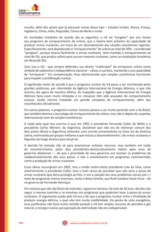 www.acasadoconcurseiro.com.br400
mundo, além dos países que já possuem armas desse tipo – Estados Unidos, Rússia, França,
Inglaterra, China, índia, Paquistão, Coreia do Norte e Israel.
Os resultados imediatos do acordo são os seguintes: o Irã vai “congelar” por seis meses
seu programa de enriquecimento de urânio, que o levaria bem próximo da capacidade de
produzir armas nucleares, em troca de um abrandamento das sanções econômicas vigentes.
Especificamente, será abandonado o “enriquecimento” de urânio ao nível de 20% – considerado
“perigoso”, porque levaria facilmente a armas nucleares. Será mantido o enriquecimento ao
nível de 5%, que produz urânio para uso em reatores nucleares, como as instalações brasileiras
em Resende (RJ).
Com isso o Irã – que sempre defendeu seu direito “inalienável” de enriquecer urânio como
símbolo de soberania e independência nacional – salvou a sua face, mantendo a súa capacidade
de “enriquecer”. Em compensação, ficou demonstrado que sanções econômicas funcionam
para impedir a proliferação nuclear.
O significado maior do acordo é que o programa nuclear do Irã passa a ser monitorado pelas
grandes potências, por intermédio da Agência Internacional de Energia Atômica, o que não
ocorreu até agora de maneira efetiva. As inspeções que a Agência Internacional de Energia
Atômica fazia eram muito limitadas e os iranianos têm sido acusados de comportamento
evasivo, tendo mesmo instalado um grande complexo de enriquecimento, além dos
reconhecidos oficialmente.
Em outras palavras, o programa nuclear iraniano passou a ser muito parecido com o do Brasil,
que também domina a tecnologia de enriquecimento de urânio, mas não é objeto de suspeitas
internacionais nem de sanções econômicas.
A razão pela qual isso ocorreu é que em 1992 o presidente Fernando Collor de Mello e o
presidente Carlos Menem, da Argentina, decidiram que não era de interesse comum dos
dois países (Brasil e Argentina) alimentar uma corrida armamentista no Cone Sul da América
Latina, estimulada por grupos militares e que incluía o desenvolvimento | de armas nucleares e
foguetes de longo alcance para lançá-las.
A decisão foi tomada não só para economizar vultosos recursos, mas também em razão
do reconhecimento, pelos dois presidentes-democraticamente eleitos após anos de
governos ditatoriais – , de que a prioridade de seus governos era resolver os problemas de
subdesenvolvimento dos seus países, e não o envolvimento em programas controvertidos
como a produção de armas nucleares.
Essas ideias ressurgiram em 2002, mas o então recém-eleito presidente Lula da Silva, como
anteriormente o presidente Collor, teve o bom senso de perceber que não seria a posse de
armas nucleares que daria prestígio ao País, e sim a solução dos seus problemas sociais por s !
meio de programas menos onerosos, como o Bolsa Família, que Ruth Cardoso havia inicia – do
no governo de Fernando Henrique.
Por motivos que não são fáceis de entender, o governo iraniano, há mais de 20 anos, decidiu não
seguir o mesmo caminho e se envolveu em programas que poderiam levar à posse de armas
nucleares. O argumento usado pelo Irã era o de que o programa nuclear tinha a finalidade de
produzir energia elétrica, o qual não tem muita credibilidade. Do ponto de vista energético,
essa justificativa não fazia muito sentido porquê o Irã tem amplos recursos de petróleo e gás
natural, e energia nuclear para geração de eletricidade não era indispensável.
 