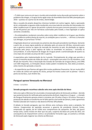 www.acasadoconcurseiro.com.br402
– É infeliz que numa era em que o mundo está envolvido numa discussão permanente sobre o
problema das drogas, o Uruguai tenha agido antes da Assembléia Geral da ONU planejada para
2016 – queixou-se o porta-voz do Undoc, David Dadge.
Mas a ousadia do projeto despertou interesse também em outros lugares. Após a aprovação
da lei, embaixadas uruguaias estão recebendo uma enxurrada de consultas de interessados em
obter residência por lá: apesar de permitir o plantio da erva para consumo pessoal e a compra
de até 40 gramas por mês em farmácias autorizadas pelo Estado, a nova legislação se aplica
somente a residentes.
– Os embaixadores receberam consultas sobre como obter residência no Uruguai, que direitos
essa residência confere diante da nova lei, as condições para o turismo... – afirmou o chanceler
Luis Almagro, ao jornal local “El País”.
A legislação deverá ser sancionada nos próximos dez dias pelo presidente José Mujica. Somente
a partir daí, as novas regras poderão ser adotadas após um prazo de 120 dias, necessário para
que o governo conclua as regras do mercado de maconha no país, da plantação ao cigarro,
passando pelo preço e pelo registro de todos os envolvidos no processo – incluindo os
consumidores. A Junta Nacional de Drogas do Uruguai prevê a comercialização de quatro ou
cinco tipos de cannabis ao preço de US$ 1 o grama.
A expectativa pela implementação da lei é grande. Principalmente do artigo que permite o
acesso à maconha através de clubes de cultura – associações com entre 15 e 45 membros, e até
99 pés de maconha. Para a Associação dos Estudos de Cannabis do Uruguai (Aecu), uma ONG
com 600 integrantes, as limitações desses clubes podem inviabilizá-los. Dois deles já existem,
antes mesmo de aprovada a nova lei.
– As experiências que fizemos até agora têm muitos problemas financeiros. Vai ser muito difícil
ter clubes de cultivo com apenas 45 sócios, porque há muitos custos com as plantas – disse o
porta-voz da Aecu, Juan Andrés Vaz.
Paraguai aprova Venezuela no Mercosul
O Globo – 11/12/2013
Senado paraguaio reconhece adesão sete anos após decisão do bloco
Sete anos após o Mercosul ter anunciado a incorporação plena da Venezuela ao bloco – decisão
que posteriormente foi ratificada pelos parlamentos de Brasil, Argentina e Uruguai – , o Senado
do Paraguai finalmente aprovou ontem a iniciativa, por 29 votos a favor e 10 contra. Para que o
protocolo de adesão se transforme em lei falta apenas sinal verde da Câmara, onde o govemista
Partido Colorado tem maioria e não deverá enfrentar dificuldades.
O debate no Senado paraguaio, que nos últimos anos rechaçou várias vezes a proposta, foi
intenso. Congressistas da oposição acusaram o governo do presidente Horacio Cartes,
empossado em agosto, de ter traído seus compromissos de campanha. De fato, até pouco
tempo atrás, Cartes insistia em dizer que seu país, suspenso do bloco em junho de 2012, em
consequência do impeachment contra o ex-presidente Fernando Lugo, só aceitaria a entrada
da Venezuela após negociar seu retomo ao Mercosul.
 