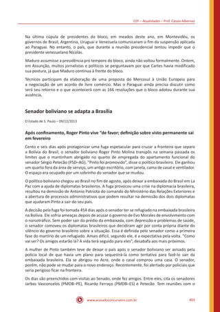 CEF – Atualidades – Prof. Cássio Albernaz
www.acasadoconcurseiro.com.br 403
Na última cúpula de presidentes do bloco, em meados deste ano, em Montevidéu, os
governos de Brasil, Argentina, Uruguai e Venezuela comunicaram o fim da suspensão aplicada
ao Paraguai. No entanto, o país, que durante a reunião presidencial tentou impedir que o
presidente venezuelano Nicolás.
Maduro assumisse a presidência pro tempore do bloco, ainda não voltou formalmente. Ontem,
em Assunção, muitos jornalistas e políticos se perguntavam por que Cartes havia modificado
sua postura, já que Maduro continua à frente do bloco.
Técnicos participam da elaboração de uma proposta do Mercosul à União Europeia para
a negociação de um acordo de livre comércio. Mas o Paraguai ainda precisa discutir como
será seu retorno e o que acontecerá com as 166 resoluções que o bloco adotou durante sua
ausência.
Senador boliviano se adapta a Brasília
O Estado de S. Paulo – 09/12/2013
Após confinamento, Roger Pinto vive “de favor; definição sobre visto permanente sai
em fevereiro
Cento e seis dias após protagonizar uma fuga espetacular para cruzar a fronteira que separa
a Bolívia do Brasil, o senador boliviano Roger Pinto Molina transpôs na semana passada os
limites que o mantinham abrigado no quarto de empregada do apartamento funcional do
senador Sérgio Petecão (PSD–AG). “Pinto foi promovido”, disse o político brasileiro. Ele ganhou
um quarto fora da área de serviço, um antigo escritório, com janela, cama de casal e ventilador.
O espaço era ocupado por um sobrinho do senador que se mudou.
O político boliviano chegou ao Brasil no fim de agosto, após deixar a embaixada do Brasil em La
Paz com a ajuda de diplomatas brasileiros. A fuga provocou uma crise na diplomacia brasileira,
resultou na demissão de Antonio Patriota do comando do Ministério das Relações Exteriores e
a abertura de processos administrativos que podem resultar na demissão dos dois diplomatas
que ajudaram Pinto a sair do seu país.
A decisão pela fuga foi tomada 454 dias após o senador ter se refugiado na embaixada brasileira
na Bolívia. Ele sofria ameaças depois de acusar o governo de Evo Morales de envolvimento com
o narcotráfico. Sem poder sair do prédio da embaixada, com depressão e problemas de saúde,
o senador comoveu os diplomatas brasileiros que decidiram agir por conta própria diante do
silêncio do governo brasileiro sobre a situação. Essa é definida pelo senador como a primeira
fase do martírio de um refugiado. Amais difícil, segundo ele, é a expectativa pela volta. “Como
vai ser? Os amigos estarão lá? A vida terá seguido para eles”, desabafa aos mais próximos.
A mulher de Pinto também teve de deixar o país após o senador boliviano ser avisado pela
polícia local de que havia um plano para sequestrá-la como tentativa para fazê-lo sair da
embaixada brasileira. Ela se abrigou no Acre, onde o casal comprou uma casa. O senador,
porém, não pode se mudar para o novo endereço. Recentemente, foi alertado por policiais que
seria perigoso ficar na fronteira.
Os dias são preenchidos com visitas ao Senado, onde fez amigos. Entre eles, cita os senadores
Jarbas Vasconcelos (PMDB–PE), Ricardo Ferraço (PMDB–ES) e Petecão. Tem reuniões com o
 