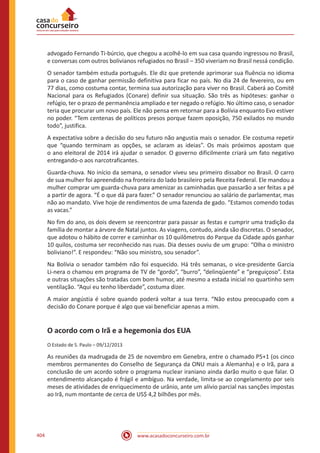 www.acasadoconcurseiro.com.br404
advogado Fernando Ti-búrcio, que chegou a acolhê-lo em sua casa quando ingressou no Brasil,
e conversas com outros bolivianos refugiados no Brasil – 350 viveriam no Brasil nessá condição.
O senador também estuda português. Ele diz que pretende aprimorar sua fluência no idioma
para o caso de ganhar permissão definitiva para ficar no país. No dia 24 de fevereiro, ou em
77 dias, como costuma contar, termina sua autorização para viver no Brasil. Caberá ao Comitê
Nacional para os Refugiados (Conare) definir sua situação. São três as hipóteses: ganhar o
refúgio, ter o prazo de permanência ampliado e ter negado o refúgio. No último caso, o senador
teria que procurar um novo país. Ele não pensa em retornar para a Bolívia enquanto Evo estiver
no poder. “Tem centenas de políticos presos porque fazem oposição, 750 exilados no mundo
todo”, justifica.
A expectativa sobre a decisão do seu futuro não angustia mais o senador. Ele costuma repetir
que “quando terminam as opções, se aclaram as ideias”. Os mais próximos apostam que
o ano eleitoral de 2014 irá ajudar o senador. O governo dificilmente criará um fato negativo
entregando-o aos narcotraficantes.
Guarda-chuva. No início da semana, o senador viveu seu primeiro dissabor no Brasil. O carro
de sua mulher foi apreendido na fronteira do lado brasileiro pela Receita Federal. Ele mandou a
mulher comprar um guarda-chuva para amenizar as caminhadas que passarão a ser feitas a pé
a partir de agora. “É o que dá para fazer.” O senador renunciou ao salário de parlamentar, mas
não ao mandato. Vive hoje de rendimentos de uma fazenda de gado. “Estamos comendo todas
as vacas.”
No fim do ano, os dois devem se reencontrar para passar as festas e cumprir uma tradição da
família de montar a árvore de Natal juntos. As viagens, contudo, ainda são discretas. O senador,
que adotou o hábito de correr e caminhar os 10 quilômetros do Parque da Cidade após ganhar
10 quilos, costuma ser reconhecido nas ruas. Dia desses ouviu de um grupo: “Olha o ministro
boliviano!”. E respondeu: “Não sou ministro, sou senador”.
Na Bolívia o senador também não foi esquecido. Há três semanas, o vice-presidente Garcia
Li-nera o chamou em programa de TV de “gordo”, “burro”, “delinqüente” e “preguiçoso”. Esta
e outras situações são tratadas com bom humor, até mesmo a estada inicial no quartinho sem
ventilação. “Aqui eu tenho liberdade”, costuma dizer.
A maior angústia é sobre quando poderá voltar a sua terra. “Não estou preocupado com a
decisão do Conare porque é algo que vai beneficiar apenas a mim.
O acordo com o Irã e a hegemonia dos EUA
O Estado de S. Paulo – 09/12/2013
As reuniões da madrugada de 25 de novembro em Genebra, entre o chamado P5+1 (os cinco
membros permanentes do Conselho de Segurança da ONU mais a Alemanha) e o Irã, para a
conclusão de um acordo sobre o programa nuclear iraniano ainda darão muito o que falar. O
entendimento alcançado é frágil e ambíguo. Na verdade, limita-se ao congelamento por seis
meses de atividades de enriquecimento de urânio, ante um alívio parcial nas sanções impostas
ao Irã, num montante de cerca de US$ 4,2 bilhões por mês.
 