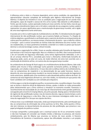 CEF – Atualidades – Prof. Cássio Albernaz
www.acasadoconcurseiro.com.br 405
A diferença entre o êxito e o fracasso dependerá, entre outras condições, da capacidade de
operacionalizar cláusulas complexas de verificação pela Agência Internacional de Energia
Atômica. O objetivo da moratória é criar as condições para a negociação de um acordo mais
abrangente, capaz de impedir o acesso do Irã à arma nuclear. Não obstante as dificuldades à
frente, que são muitas, o plano aprovado sinaliza um novo caminho. Se tiver êxito, mais do que
um simples entendimento tópico com o Irã sobre a extensão do seu programa nuclear, poderá
representar úm passo significativo para a reestruturação da governança mundial, sob a égide
de uma nova hegemonia norte-americana.
O acordo com o Irã é a reafirmação do multilateralismo e da ONU. É o fortalecimento do regime
internacional de não proliferação nuclear, que já parecia fadado ao fracasso. É a fixação de
critérios objetivos, quantificáveis e verificáveis para o exercício do direito ao enriquecimento de
urânio para fins pacíficos e, ao mesmo tempo, o fechamento da porta – que a índia foi a última
a transpor – para o acesso consentido ao restrito clube dos detentores da arma nuclear. Uma
vez estabelecidos, os novos parâmetros tenderão a estender-se a todos os países que buscam
dominar o ciclo da tecnologia nuclear, o Brasil incluído.
O palco para a negociação foi a ONU. Foram as sanções adotadas pelo Conselho de Segurança
que levaram o Irã à mesa da negociação. Mas se a moldura é a da ONU, não é necessariamente
a de um Conselho de Segurança reformado, como temos legitimamente defendido, e sim a
de um arranjo informal P5+1, concebido para incluir a Alemanha. Areformado Conselho de
Segurança pode, assim, já estar em curso, de modo informal, tal como tem ocorrido com a
constituição de diretórios ad hoc, em outros elos da nova governança mundial.
Ao unilateralismo de George W. Bush seguiu-se o multilateralismo de Barack Obama. Ade-cisão
solitária pelo recurso à força cedeulugar auma paciente ourivesaria política, ao diálogo e à
negociação, com aliados e adversários. O novo não está na defesa retórica do multilateralismo,
mas no compromisso de respeitá-lo e na demonstração de que pode funcionar. Assim, o
desenho de uma nova governança mundial é ao mesmo tempo a reconstrução da hegemonia
norte-americana, abalada pela crise econômica e pela desastrada política externa de Bush. Os
contornos da nova hegemonia afirmam-se, com mais nitidez, no momento em que parece não
haver candidato cóm condições ou com vontade para disputá-la.
A China segue o script da emergência pacífica, na economia antes, na política depois. Essa visão,
que se tomou a doutrina oficial da diplomacia chinesa, ajudou a abafar os ruídos provocados
pelos deslocamentos que a China continua a introduzir na economia mundial. Favoreceu o
reconhecimento da necessidade de um novo tipo de relacionamento entre grandes potências,
consagrado pelo encontro Xi Jinping-Obama, de junho passado. Beijing apoia o fortalecimento
do regime de não proliferação nuclear, mas de maneira discreta. Joga ao mesmo tempo a carta
do Conselho de Segurança e a dos Brics. Mas os seus interesses estratégicos estão mais na
mesa da negociação P5+1 do que nas cúpulas dos Brics.
A Rússia teve a sua visibilidade restaurada, ainda que temporariamente, pela contribuição que
deu ao compromisso da eliminação das armas químicas na Síria. Mas, tanto quanto a China,
não tem interesse no descarrilamento do processo de não proliferação, que preserva o seu
papel privilegiado de potência nuclear.
A Europa compartilha a preocupação com o eventual acesso do Irã ao armamento nuclear
e não teve hesitação em conceder aos Estados Unidos a liderança no processo, até mesmo
simbolicamente, pois foi Obama que anunciou os termos do novo acordo. A Parceria
Transatlântica de Comércio e Investimento, apesar das dificuldades inerentes a um projeto
 