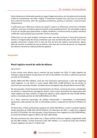 CEF – Atualidades – Prof. Cássio Albernaz
www.acasadoconcurseiro.com.br 407
Outro obstáculo é enfrentado quando as cargas chegam aos portos, em situação precária devido
à falta de investimento, em toda a região. É importante ressaltar que, para que um acordo de
livre comércio funcione, além das questões econômicas, políticas e cambiais, é preciso haver
infraestrutura.
A saída para que o Mercosul cumpra seu papel é superar as diferenças comerciais e também
políticas, visto que os próprios governos geram travas gradativamente. Sua concepção original
é servir de solução para potencializar a região, fortalecer o comércio entre os países-membros
e defender nosso produto para ascender a outros mercados.
O Mercosul, em seu atual modelo, é útil para o país, mas não nos basta. É necessário estarmos
atentos à reorganização das forças produtivas que está acontecendo pelo mundo. Sem novos
acordos comerciais, o Brasil corre o risco de ficar de fora das cadeias internacionais. Agora,
além de resolver os problemas que já existem, está mais que na hora de pensar na integração
da indústria nacional às cadeias produtivas globais.
Economia
Brasil registra record de saída de dólares
Agência Brasil
O país enviou mais dólares para o exterior do que recebeu em 2013. O saldo negativo da
entrada e saída de dólares do país ficou em US$ 12,261 bilhões. Em 2012, o saldo ficou positivo
em US$ 16,753 bilhões.
Desde 2008 (US$ 983 milhões), início da crise financeira internacional, o país não registrava
saldo negativo. E o de 2013 é o maior desde 2002 (US$ 12,989 bilhões), ano de tensão na
economia por causa das eleições. Os dados foram divulgados hoje (8) pelo Banco Central (BC).
No ano passado, o fluxo financeiro (investimentos em títulos, remessas de lucros e dividendos
ao exterior e investimentos estrangeiros diretos, entre outras operações) foi responsável pelo
saldo negativo do fluxo cambial. O segmento registrou saldo negativo de US$ 23,396 bilhões,
contra o resultado positivo de US$ 8,380 bilhões em 2012.
Já o fluxo comercial (operações de câmbio relacionadas a exportações e importações)
apresentou saldo positivo de US$ 11,136 bilhões contra o superávit de US$ 8,373 bilhões em
2012.
Em dezembro, o fluxo cambial ficou negativo em US$ 8,780 bilhões, o maior resultado negativo
desde setembro de 1998 (US$ 18,919 bilhões). Em dezembro de 2012, o saldo ficou negativo
em US$ 6,755 bilhões. No mês passado, o fluxo financeiro ficou negativo em US$ 6,898 bilhões.
O comercial também registrou déficit, de US$ 1,881 bilhão.
Nos dois primeiros dias úteis deste ano, o fluxo cambial continuou negativo, registrando saldo
de US$ 480 milhões. O fluxo financeiro (US$ 246 milhões ) e o comercial (US$ 234 milhões)
ficaram negativos nos dias 2 e 3 deste mês.
 
