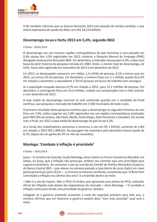 www.acasadoconcurseiro.com.br408
O BC também informou que os bancos fecharam 2013 com posição de câmbio vendida, o que
indica expectativa de queda do dólar, em US$ 18,124 bilhões.
Desemprego recua e fecha 2013 em 5,4%, segundo IBGE
O Globo – 30/01/2014
O desemprego nas seis maiores regiões metropolitanas do país terminou o ano passado em
5,4% abaixo dos 5,5% registrados em 2012, mostrou a Pesquisa Mensal de Emprego (PME)
divulgada nesta quinta-feira pelo IBGE. Em dezembro, o indicador recuou para 4,3%, a taxa mais
baixa da série histórica da pesquisa iniciada em 2002. Antes, o menor nível de desemprego, de
4,6%, havia sido registrado em novembro de 2013 e em dezembro de 2012.
Em 2013, os desocupados somaram, em média, 1,3 milhão de pessoas, 0,1% a menos que em
2012, ou menos 20 mil pessoas. Em dezembro, o número ficou em 1,1 milhão, queda de 6,2%
em relação a novembro, o equivalente a 70 mil pessoas em busca de trabalho sem conseguir.
Já a população ocupada avançou 0,7% em relação a 2012, para 23,1 milhões de pessoas. Em
dezembro, o contingente ficou em 23,3 milhões, estável nas comparações com o mês anterior
e com dezembro de 2012.
A taxa média de desemprego nacional só será conhecida quando sair o resultado da Pnad
contínua, que pesquisa o mercado de trabalho em 3.500 municípios de todo o país.
O primeiro resultado desta pesquisa mostrou que o desemprego no segundo trimestre do ano
ficou em 7,4%, índice superior aos 5,9% registrados nas seis regiões metropolitanas analisadas
pela PME (Rio de Janeiro, São Paulo, Recife, Porto Alegre, Belo Horizonte e Salvador). De acordo
com a Pnad, em 2012 a taxa média de desemprego do país foi de 6,2%.
Já a renda dos trabalhadores aumentou e encerrou o ano em R$ 1.929,03, aumento de 1,8%
em relação a 2012 (R$ 1.894,03). Na passagem de novembro para dezembro houve queda de
0,7%, depois de um ganho de 2% no mês de novembro.
Mantega: ‘Combate à inflação é prioridade’
O Globo – 24/01/2014
Suíça – O ministro da Fazenda, Guido Mantega, disse ontem no Fórum Econômico Mundial, em
Davos, na Suíça, que a inflação não preocupa, embora seu controle seja uma prioridade para
o governo brasileiro. Ao comentar a ata da reunião do Comitê de Política Monetária (Copom),
do Banco Central (BC) – que elevou na semana passada a taxa básica de juros (Selic) em meio
ponto percentual, para 10,5% – , o ministro se mostrou confiante, ressaltando que “o Brasil tem
controlado a inflação nos últimos dez anos” e a mantido dentro da meta.
– Não vi a ata do Copom. Mas o IPCA-15 (índice que apresenta uma prévia do IPCA, indicador
oficial de inflação) está abaixo das expectativas do mercado – disse Mantega. – O combate à
inflação continuará sendo uma prioridade do governo. Sempre.
Indagado se o governo pretende aumentar a meta do superávit primário para este ano, o
ministro afirmou que em fevereiro o governo poderá dizer “com mais precisão” qual será a
meta.
 