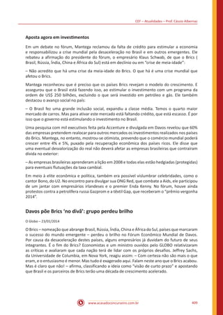 CEF – Atualidades – Prof. Cássio Albernaz
www.acasadoconcurseiro.com.br 409
Aposta agora em investimentos
Em um debate no fórum, Mantega reclamou da falta de crédito para estimular a economia
e responsabilizou a crise mundial pela desaceleração no Brasil e em outros emergentes. Ele
rebateu a afirmação do presidente do fórum, o empresário Klaus Schwab, de que o Brics (
Brasil, Rússia, Índia, China e África do Sul) está em declínio ou em “crise de meia-idade”:
– Não acredito que há uma crise da meia-idade do Brics. O que há é uma crise mundial que
afetou o Brics.
Mantega reconheceu que é preciso que os países Brics revejam o modelo do crescimento. E
assegurou que o Brasil está fazendo isso, ao estimular o investimento com um programa da
ordem de US$ 250 bilhões, excluindo o que será investido em petróleo e gás. Ele também
destacou o avanço social no país:
– O Brasil fez uma grande inclusão social, expandiu a classe média. Temos o quarto maior
mercado de carros. Mas para ativar este mercado está faltando crédito, que está escasso. É por
isso que o governo está estimulando o investimento no Brasil.
Uma pesquisa com mil executivos feita pela Accenture e divulgada em Davos revelou que 60%
das empresas pretendem realocar para outros mercados os investimentos realizados nos países
do Brics. Mantega, no entanto, mostrou-se otimista, prevendo que o comércio mundial poderá
crescer entre 4% e 5%, puxado pela recuperação econômica dos países ricos. Ele disse que
uma eventual desvalorização do real não deverá afetar as empresas brasileiras que contraíram
dívida no exterior:
– As empresas brasileiras aprenderam a lição em 2008 e todas elas estão hedgiadas (protegidas)
para eventuais flutuações da taxa cambial.
Em meio à elite econômica e política, também era possível vislumbrar celebridades, como o
cantor Bono, do U2. No encontro para divulgar sua ONG Red, que combate a Aids, ele participou
de um jantar com empresários irlandeses e o premier Enda Kenny. No fórum, houve ainda
protestos contra a petrolífera russa Gazprom e a têxtil Gap, que receberam o “prêmio vergonha
2014”.
Davos põe Brics ‘no divã’: grupo perdeu brilho
O Globo – 23/01/2014
O Brics – nomeação que abrange Brasil, Rússia, Índia, China e África do Sul, países que marcaram
o sucesso do mundo emergente – perdeu o brilho no Fórum Econômico Mundial de Davos.
Por causa da desaceleração destes países, alguns empresários já duvidam do futuro de seus
integrantes. É o fim do Brics? Economistas e um ministro ouvidos pelo GLOBO relativizaram
as críticas e avaliaram que cada nação terá de lidar com os próprios desafios. Jeffrey Sachs,
da Universidade de Columbia, em Nova York, reagiu assim: – Com certeza não são mais o que
eram, e o entusiasmo é menor. Mas tudo é exagerado aqui. Falam neste ano que o Brics acabou.
Mas é claro que não! – afirma, classificando a ideia como “visão de curto prazo” e apostando
que Brasil e os parceiros de Brics terão uma década de crescimento acelerado.
 