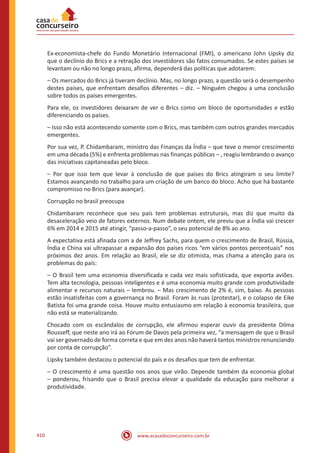 www.acasadoconcurseiro.com.br410
Ex-economista-chefe do Fundo Monetário Internacional (FMI), o americano John Lipsky diz
que o declínio do Brics e a retração dos investidores são fatos consumados. Se estes países se
levantam ou não no longo prazo, afirma, dependerá das políticas que adotarem:
– Os mercados do Brics já tiveram declínio. Mas, no longo prazo, a questão será o desempenho
destes países, que enfrentam desafios diferentes – diz. – Ninguém chegou a uma conclusão
sobre todos os países emergentes.
Para ele, os investidores deixaram de ver o Brics como um bloco de oportunidades e estão
diferenciando os países.
– Isso não está acontecendo somente com o Brics, mas também com outros grandes mercados
emergentes.
Por sua vez, P. Chidambaram, ministro das Finanças da Índia – que teve o menor crescimento
em uma década (5%) e enfrenta problemas nas finanças públicas – , reagiu lembrando o avanço
das iniciativas capitaneadas pelo bloco.
– Por que isso tem que levar à conclusão de que países do Brics atingiram o seu limite?
Estamos avançando no trabalho para um criação de um banco do bloco. Acho que há bastante
compromisso no Brics (para avançar).
Corrupção no brasil preocupa
Chidambaram reconhece que seu país tem problemas estruturais, mas diz que muito da
desaceleração veio de fatores externos. Num debate ontem, ele previu que a Índia vai crescer
6% em 2014 e 2015 até atingir, “passo-a-passo”, o seu potencial de 8% ao ano.
A expectativa está afinada com a de Jeffrey Sachs, para quem o crescimento de Brasil, Rússia,
Índia e China vai ultrapassar a expansão dos países ricos “em vários pontos percentuais” nos
próximos dez anos. Em relação ao Brasil, ele se diz otimista, mas chama a atenção para os
problemas do país:
– O Brasil tem uma economia diversificada e cada vez mais sofisticada, que exporta aviões.
Tem alta tecnologia, pessoas inteligentes e é uma economia muito grande com produtividade
alimentar e recursos naturais – lembrou. – Mas crescimento de 2% é, sim, baixo. As pessoas
estão insatisfeitas com a governança no Brasil. Foram às ruas (protestar), e o colapso de Eike
Batista foi uma grande coisa. Houve muito entusiasmo em relação à economia brasileira, que
não está se materializando.
Chocado com os escândalos de corrupção, ele afirmou esperar ouvir da presidente Dilma
Rousseff, que neste ano irá ao Fórum de Davos pela primeira vez, “a mensagem de que o Brasil
vai ser governado de forma correta e que em dez anos não haverá tantos ministros renunciando
por conta de corrupção”.
Lipsky também destacou o potencial do país e os desafios que tem de enfrentar.
– O crescimento é uma questão nos anos que virão. Depende também da economia global
– ponderou, frisando que o Brasil precisa elevar a qualidade da educação para melhorar a
produtividade.
 