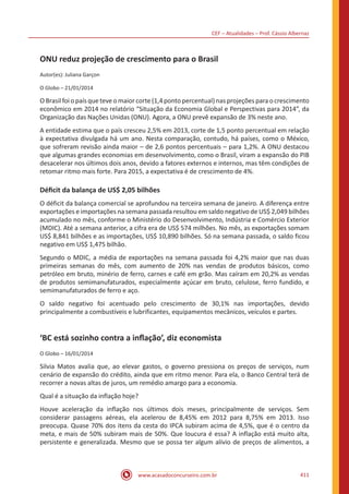 CEF – Atualidades – Prof. Cássio Albernaz
www.acasadoconcurseiro.com.br 411
ONU reduz projeção de crescimento para o Brasil
Autor(es): Juliana Garçon
O Globo – 21/01/2014
O Brasil foi o país que teve o maior corte (1,4 ponto percentual) nas projeções para o crescimento
econômico em 2014 no relatório “Situação da Economia Global e Perspectivas para 2014”, da
Organização das Nações Unidas (ONU). Agora, a ONU prevê expansão de 3% neste ano.
A entidade estima que o país cresceu 2,5% em 2013, corte de 1,5 ponto percentual em relação
à expectativa divulgada há um ano. Nesta comparação, contudo, há países, como o México,
que sofreram revisão ainda maior – de 2,6 pontos percentuais – para 1,2%. A ONU destacou
que algumas grandes economias em desenvolvimento, como o Brasil, viram a expansão do PIB
desacelerar nos últimos dois anos, devido a fatores externos e internos, mas têm condições de
retomar ritmo mais forte. Para 2015, a expectativa é de crescimento de 4%.
Déficit da balança de US$ 2,05 bilhões
O déficit da balança comercial se aprofundou na terceira semana de janeiro. A diferença entre
exportações e importações na semana passada resultou em saldo negativo de US$ 2,049 bilhões
acumulado no mês, conforme o Ministério do Desenvolvimento, Indústria e Comércio Exterior
(MDIC). Até a semana anterior, a cifra era de US$ 574 milhões. No mês, as exportações somam
US$ 8,841 bilhões e as importações, US$ 10,890 bilhões. Só na semana passada, o saldo ficou
negativo em US$ 1,475 bilhão.
Segundo o MDIC, a média de exportações na semana passada foi 4,2% maior que nas duas
primeiras semanas do mês, com aumento de 20% nas vendas de produtos básicos, como
petróleo em bruto, minério de ferro, carnes e café em grão. Mas caíram em 20,2% as vendas
de produtos semimanufaturados, especialmente açúcar em bruto, celulose, ferro fundido, e
semimanufaturados de ferro e aço.
O saldo negativo foi acentuado pelo crescimento de 30,1% nas importações, devido
principalmente a combustíveis e lubrificantes, equipamentos mecânicos, veículos e partes.
‘BC está sozinho contra a inflação’, diz economista
O Globo – 16/01/2014
Silvia Matos avalia que, ao elevar gastos, o governo pressiona os preços de serviços, num
cenário de expansão do crédito, ainda que em ritmo menor. Para ela, o Banco Central terá de
recorrer a novas altas de juros, um remédio amargo para a economia.
Qual é a situação da inflação hoje?
Houve aceleração da inflação nos últimos dois meses, principalmente de serviços. Sem
considerar passagens aéreas, ela acelerou de 8,45% em 2012 para 8,75% em 2013. Isso
preocupa. Quase 70% dos itens da cesta do IPCA subiram acima de 4,5%, que é o centro da
meta, e mais de 50% subiram mais de 50%. Que loucura é essa? A inflação está muito alta,
persistente e generalizada. Mesmo que se possa ter algum alívio de preços de alimentos, a
 