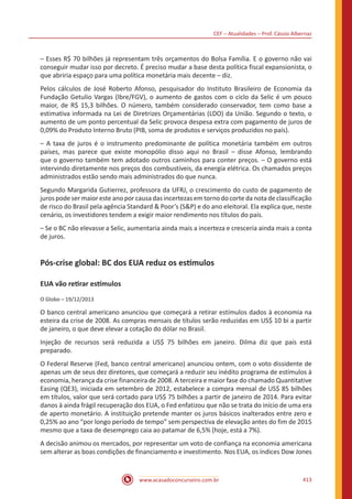 CEF – Atualidades – Prof. Cássio Albernaz
www.acasadoconcurseiro.com.br 413
– Esses R$ 70 bilhões já representam três orçamentos do Bolsa Família. E o governo não vai
conseguir mudar isso por decreto. É preciso mudar a base desta política fiscal expansionista, o
que abriria espaço para uma política monetária mais decente – diz.
Pelos cálculos de José Roberto Afonso, pesquisador do Instituto Brasileiro de Economia da
Fundação Getulio Vargas (Ibre/FGV), o aumento de gastos com o ciclo da Selic é um pouco
maior, de R$ 15,3 bilhões. O número, também considerado conservador, tem como base a
estimativa informada na Lei de Diretrizes Orçamentárias (LDO) da União. Segundo o texto, o
aumento de um ponto percentual da Selic provoca despesa extra com pagamento de juros de
0,09% do Produto Interno Bruto (PIB, soma de produtos e serviços produzidos no país).
– A taxa de juros é o instrumento predominante de política monetária também em outros
países, mas parece que existe monopólio disso aqui no Brasil – disse Afonso, lembrando
que o governo também tem adotado outros caminhos para conter preços. – O governo está
intervindo diretamente nos preços dos combustíveis, da energia elétrica. Os chamados preços
administrados estão sendo mais administrados do que nunca.
Segundo Margarida Gutierrez, professora da UFRJ, o crescimento do custo de pagamento de
juros pode ser maior este ano por causa das incertezas em torno do corte da nota de classificação
de risco do Brasil pela agência Standard  Poor’s (SP) e do ano eleitoral. Ela explica que, neste
cenário, os investidores tendem a exigir maior rendimento nos títulos do país.
– Se o BC não elevasse a Selic, aumentaria ainda mais a incerteza e cresceria ainda mais a conta
de juros.
Pós-crise global: BC dos EUA reduz os estímulos
EUA vão retirar estímulos
O Globo – 19/12/2013
O banco central americano anunciou que começará a retirar estímulos dados à economia na
esteira da crise de 2008. As compras mensais de títulos serão reduzidas em US$ 10 bi a partir
de janeiro, o que deve elevar a cotação do dólar no Brasil.
Injeção de recursos será reduzida a US$ 75 bilhões em janeiro. Dilma diz que país está
preparado.
O Federal Reserve (Fed, banco central americano) anunciou ontem, com o voto dissidente de
apenas um de seus dez diretores, que começará a reduzir seu inédito programa de estímulos à
economia, herança da crise financeira de 2008. A terceira e maior fase do chamado Quantitative
Easing (QE3), iniciada em setembro de 2012, estabelece a compra mensal de US$ 85 bilhões
em títulos, valor que será cortado para US$ 75 bilhões a partir de janeiro de 2014. Para evitar
danos à ainda frágil recuperação dos EUA, o Fed enfatizou que não se trata do início de uma era
de aperto monetário. A instituição pretende manter os juros básicos inalterados entre zero e
0,25% ao ano “por longo período de tempo” sem perspectiva de elevação antes do fim de 2015
mesmo que a taxa de desemprego caia ao patamar de 6,5% (hoje, está a 7%).
A decisão animou os mercados, por representar um voto de confiança na economia americana
sem alterar as boas condições de financiamento e investimento. Nos EUA, os índices Dow Jones
 