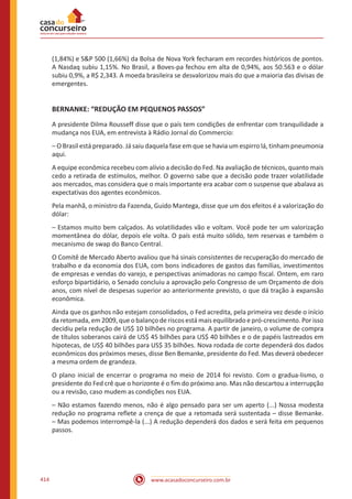 www.acasadoconcurseiro.com.br414
(1,84%) e SP 500 (1,66%) da Bolsa de Nova York fecharam em recordes históricos de pontos.
A Nasdaq subiu 1,15%. No Brasil, a Boves-pa fechou em alta de 0,94%, aos 50.563 e o dólar
subiu 0,9%, a R$ 2,343. A moeda brasileira se desvalorizou mais do que a maioria das divisas de
emergentes.
BERNANKE: “REDUÇÃO EM PEQUENOS PASSOS”
A presidente Dilma Rousseff disse que o país tem condições de enfrentar com tranquilidade a
mudança nos EUA, em entrevista à Rádio Jornal do Commercio:
– O Brasil está preparado. Já saiu daquela fase em que se havia um espirro lá, tinham pneumonia
aqui.
A equipe econômica recebeu com alívio a decisão do Fed. Na avaliação de técnicos, quanto mais
cedo a retirada de estímulos, melhor. O governo sabe que a decisão pode trazer volatilidade
aos mercados, mas considera que o mais importante era acabar com o suspense que abalava as
expectativas dos agentes econômicos.
Pela manhã, o ministro da Fazenda, Guido Mantega, disse que um dos efeitos é a valorização do
dólar:
– Estamos muito bem calçados. As volatilidades vão e voltam. Você pode ter um valorização
momentânea do dólar, depois ele volta. O país está muito sólido, tem reservas e também o
mecanismo de swap do Banco Central.
O Comitê de Mercado Aberto avaliou que há sinais consistentes de recuperação do mercado de
trabalho e da economia dos EUA, com bons indicadores de gastos das famílias, investimentos
de empresas e vendas do varejo, e perspectivas animadoras no campo fiscal. Ontem, em raro
esforço bipartidário, o Senado concluiu a aprovação pelo Congresso de um Orçamento de dois
anos, com nível de despesas superior ao anteriormente previsto, o que dá tração à expansão
econômica.
Ainda que os ganhos não estejam consolidados, o Fed acredita, pela primeira vez desde o início
da retomada, em 2009, que o balanço de riscos está mais equilibrado e pró-crescimento. Por isso
decidiu pela redução de US$ 10 bilhões no programa. A partir de janeiro, o volume de compra
de títulos soberanos cairá de US$ 45 bilhões para US$ 40 bilhões e o de papéis lastreados em
hipotecas, de US$ 40 bilhões para US$ 35 bilhões. Nova rodada de corte dependerá dos dados
econômicos dos próximos meses, disse Ben Bemanke, presidente do Fed. Mas deverá obedecer
a mesma ordem de grandeza.
O plano inicial de encerrar o programa no meio de 2014 foi revisto. Com o gradua-lismo, o
presidente do Fed crê que o horizonte é o fim do próximo ano. Mas não descartou a interrupção
ou a revisão, caso mudem as condições nos EUA.
– Não estamos fazendo menos, não é algo pensado para ser um aperto (...) Nossa modesta
redução no programa reflete a crença de que a retomada será sustentada – disse Bemanke.
– Mas podemos interrompê-la (...) A redução dependerá dos dados e será feita em pequenos
passos.
 