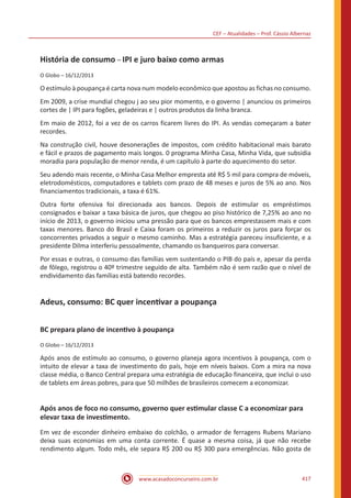 CEF – Atualidades – Prof. Cássio Albernaz
www.acasadoconcurseiro.com.br 417
História de consumo – IPI e juro baixo como armas
O Globo – 16/12/2013
O estímulo à poupança é carta nova num modelo econômico que apostou as fichas no consumo.
Em 2009, a crise mundial chegou j ao seu pior momento, e o governo | anunciou os primeiros
cortes de | IPI para fogões, geladeiras e | outros produtos da linha branca.
Em maio de 2012, foi a vez de os carros ficarem livres do IPI. As vendas começaram a bater
recordes.
Na construção civil, houve desonerações de impostos, com crédito habitacional mais barato
e fácil e prazos de pagamento mais longos. 0 programa Minha Casa, Minha Vida, que subsidia
moradia para população de menor renda, é um capítulo à parte do aquecimento do setor.
Seu adendo mais recente, o Minha Casa Melhor empresta até R$ 5 mil para compra de móveis,
eletrodomésticos, computadores e tablets com prazo de 48 meses e juros de 5% ao ano. Nos
financiamentos tradicionais, a taxa é 61%.
Outra forte ofensiva foi direcionada aos bancos. Depois de estimular os empréstimos
consignados e baixar a taxa básica de juros, que chegou ao piso histórico de 7,25% ao ano no
início de 2013, o governo iniciou uma pressão para que os bancos emprestassem mais e com
taxas menores. Banco do Brasil e Caixa foram os primeiros a reduzir os juros para forçar os
concorrentes privados a seguir o mesmo caminho. Mas a estratégia pareceu insuficiente, e a
presidente Dilma interferiu pessoalmente, chamando os banqueiros para conversar.
Por essas e outras, o consumo das famílias vem sustentando o PIB do país e, apesar da perda
de fôlego, registrou o 40º trimestre seguido de alta. Também não é sem razão que o nível de
endividamento das famílias está batendo recordes.
Adeus, consumo: BC quer incentivar a poupança
BC prepara plano de incentivo à poupança
O Globo – 16/12/2013
Após anos de estímulo ao consumo, o governo planeja agora incentivos à poupança, com o
intuito de elevar a taxa de investimento do país, hoje em níveis baixos. Com a mira na nova
classe média, o Banco Central prepara uma estratégia de educação financeira, que inclui o uso
de tablets em áreas pobres, para que 50 milhões de brasileiros comecem a economizar.
Após anos de foco no consumo, governo quer estimular classe C a economizar para
elevar taxa de investimento.
Em vez de esconder dinheiro embaixo do colchão, o armador de ferragens Rubens Mariano
deixa suas economias em uma conta corrente. É quase a mesma coisa, já que não recebe
rendimento algum. Todo mês, ele separa R$ 200 ou R$ 300 para emergências. Não gosta de
 