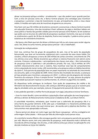 www.acasadoconcurseiro.com.br418
deixar na poupança porque acredita – erradamente – que não poderá sacar quando precisar.
Com a mira em pessoas como ele, o Banco Central prepara uma estratégia para incentivar
a poupança e aumentar a taxa de investimento no país, principalmente, entre a nova classe
média. A medida vem após anos de incentivos do governo ao consumo.
Para fazer com que 50 milhões de brasileiros comecem a economizar, o Banco Central investirá
em educação financeira. Uma das iniciativas é fazer softwares de jogos e distribuir tabíets em
áreas pobres e favelas das grandes cidades para ensinar pessoas como Rubens. Se ele soubesse
que pode usar os recursos da caderneta de poupança a qualquer momento, mas que só recebe
os rendimentos a partir de 30 dias do depósito, ficaria mais tranqüilo. E poderia entrar para as
estatísticas de investidores brasileiros.
– No banco, eles falam que tem de deixar o dinheiro por três ou seis meses para render alguma
coisa. Daí, deixo na conta mesmo, porque posso precisar – diz o trabalhador.
Formação de multiplicadores
Com isso, continua fora do grupo de poupadores do país, mas já faz parte da população
bancarizada, que teve um incremento substancial com a ascensão da nova classe média. Em
outubro, o Brasil ultrapassou a marca de 100 milhões de contas correntes: crescimento de 27%
nos últimos cinco anos. Muitos brasileiros que utilizam o sistema financeiro nem abrem conta
corrente. Crianças e adolescentes – principalmente das classes mais altas – têm instrumentos
de poupança como a caderneta e até previdência privada. Por isso, 132,4 milhões de CPFs
mantêm relacionamento ativo com o sistema. Para incentivar esse tipo de comportamento
entre a população de menor renda, o BC encomendou uma pesquisa sobre os hábitos bancários
da classe C. Essa parcela da população teve um papel importante na retomada do crescimento
via consumo, após a crise global de 2009. Antes mesmo dos resultados do estudo, a autarquia
já traça projetos para incentivar a poupança em 2014 – o último ano do programa de inclusão
financeira da autarquia. O foco é sempre formar “multiplicadores” ou seja, pessoas da própria
comunidade que possam repassar os conhecimentos. Aí, entram os joguinhos nos tablets.
Os dispositivos serão entregues às mulheres. Com ajuda de cooperativas de crédito e do
Ministério de Desenvolvimento Social, o BC começa a identificar grupos que já se reúnem para
alguma atividade como, por exemplo, costurar. O equipamento passará de mão em mão.
E elas poderão aprender a melhor forma de poupar num jogo j educativo e ensinar familiares.
– Esse é o maior desafio: como sensibilizar a população a fazer aplicações de mais longo prazo –
afirmou o diretor de Relacionamento Institucional e Cidadania do BC, Luiz Edson Feltrim.
A autoridade monetária, entretanto, quer mostrar que a caderneta de poupança não é a
única forma de guardar dinheiro. O BC sabe que a modalidade é o mecanismo predileto das
famílias com menor renda, mas quer ensinar que – de acordo com o objetivo das famílias – há
instrumentos mais apropriados e eficazes.
– Nunca pensei em deixar em outro lugar que não fosse a poupança – afirma a estagiária em
enfermagem Talita Lobato. – Acho que por falta de informação nunca pensei nisso.
Já a cozinheira Janaína Ribeiro não consegue guardar nem uma pequena parcela do que ganha
por mês. Mesmo assim, tem uma caderneta de poupança, onde depositou todo o dinheiro da
rescisão do último emprego. Aos 25 anos, a mãe solteira conta que colocar na aplicação foi uma
decisão imediata ao trocar de trabalho.
 