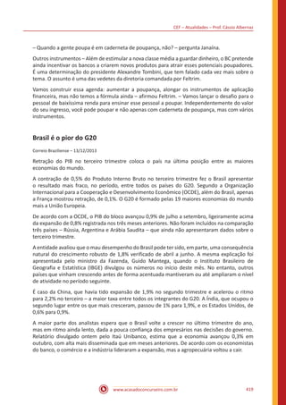 CEF – Atualidades – Prof. Cássio Albernaz
www.acasadoconcurseiro.com.br 419
– Quando a gente poupa é em caderneta de poupança, não? – pergunta Janaína.
Outros instrumentos – Além de estimular a nova classe média a guardar dinheiro, o BC pretende
ainda incentivar os bancos a criarem novos produtos para atrair esses potenciais poupadores.
É uma determinação do presidente Alexandre Tombini, que tem falado cada vez mais sobre o
tema. O assunto é uma das vedetes da diretoria comandada por Feltrim.
Vamos construir essa agenda: aumentar a poupança, alongar os instrumentos de aplicação
financeira, mas não temos a fórmula ainda – afirmou Feltrim. – Vamos lançar o desafio para o
pessoal de baixíssima renda para ensinar esse pessoal a poupar. Independentemente do valor
do seu ingresso, você pode poupar e não apenas com caderneta de poupança, mas com vários
instrumentos.
Brasil é o pior do G20
Correio Braziliense – 13/12/2013
Retração do PIB no terceiro trimestre coloca o país na última posição entre as maiores
economias do mundo.
A contração de 0,5% do Produto Interno Bruto no terceiro trimestre fez o Brasil apresentar
o resultado mais fraco, no período, entre todos os países do G20. Segundo a Organização
Internacional para a Cooperação e Desenvolvimento Econômico (OCDE), além do Brasil, apenas
a França mostrou retração, de 0,1%. O G20 é formado pelas 19 maiores economias do mundo
mais a União Europeia.
De acordo com a OCDE, o PIB do bloco avançou 0,9% de julho a setembro, ligeiramente acima
da expansão de 0,8% registrada nos três meses anteriores. Não foram incluídos na comparação
três países – Rússia, Argentina e Arábia Saudita – que ainda não apresentaram dados sobre o
terceiro trimestre.
A entidade avaliou que o mau desempenho do Brasil pode ter sido, em parte, uma consequência
natural do crescimento robusto de 1,8% verificado de abril a junho. A mesma explicação foi
apresentada pelo ministro da Fazenda, Guido Mantega, quando o Instituto Brasileiro de
Geografia e Estatística (IBGE) divulgou os números no início deste mês. No entanto, outros
países que vinham crescendo antes de forma acentuada mantiveram ou até ampliaram o nível
de atividade no período seguinte.
É caso da China, que havia tido expansão de 1,9% no segundo trimestre e acelerou o ritmo
para 2,2% no terceiro – a maior taxa entre todos os integrantes do G20. A Índia, que ocupou o
segundo lugar entre os que mais cresceram, passou de 1% para 1,9%, e os Estados Unidos, de
0,6% para 0,9%.
A maior parte dos analistas espera que o Brasil volte a crescer no último trimestre do ano,
mas em ritmo ainda lento, dada a pouca confiança dos empresários nas decisões do governo.
Relatório divulgado ontem pelo Itaú Unibanco, estima que a economia avançou 0,3% em
outubro, com alta mais disseminada que em meses anteriores. De acordo com os economistas
do banco, o comércio e a indústria lideraram a expansão, mas a agropecuária voltou a cair.
 