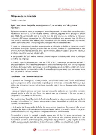 CEF – Atualidades – Prof. Cássio Albernaz
www.acasadoconcurseiro.com.br 421
Fôlego curto na indústria
O Globo – 12/12/2013
Após cinco meses de queda, emprego cresce 0,1% no setor, mas não garante
retomada
Após cinco meses de recuo, o emprego na indústria parou de cair. O total do pessoal ocupado
nas fábricas avançou 0,1% em outubro, frente a setembro, segundo dados divulgados ontem
pelo IBGE. Na comparação com o mesmo mês do ano anterior, no entanto, o indicador
registrou a 25ª queda consecutiva, de 1,7%. No acumulado do ano, a queda é de 1%. Mesmo
com a reação no último mês, a expectativa entre especialistas é de que o emprego industrial só
voltará a crescer quando a recuperação na produção industrial se consolidar.
O recuo no emprego em outubro ocorre quando a atividade na indústria começou a reagir,
num ano de oscilações. A produção subiu 0,6% em outubro, terceira alta seguida frente ao mês
anterior, num sinal de recuperação, ainda que moderada, após um 2013 de gangorra. No ano, a
produção industrial acumula alta de 1,5%.
A pesquisadora do Ipea Maria Andréia Lameiras explica o descompasso entre a produção
industrial e o emprego:
– Quando a produção começou a cair, em 2011 e 2012, o emprego se manteve estável. O
empresário reteve a mão de obra achando que o recuo seria temporário. Mas a recuperação da
produção demorou muito e o emprego na indústria acabou caindo também, embora em menor
intensidade. Agora, vemos uma inversão. A produção começou a reagir, mas o emprego ainda
está sob impacto – afirma Andréia.
Queda em 13 de 18 ramos industriais
O professor de Estratégia da Fundação Dom Cabral Paulo Vicente dos Santos Alves lembra
que há um período entre a retomada na produção e o início de contratação. Por isso, o que
pode estar ocorrendo é um crescimento da produção a partir do uso da capacidade ociosa da
indústria.
– Agora, a indústria começa a crescer, mas, por enquanto, pode não ser necessário contratar
pessoal porque a mão de obra ficou com algum nível de ociosidade – diz, por sua vez, o
pesquisador do Ipea Leonardo Carvalho.
Para o economista Rafael Bacciotti, da Tendências Consultoria, há uma expectativa de queda no
emprego industrial em 2013 devido à retomada modesta da atividade econômica e à falta de
confiança dos empresários:
– A despeito da desoneração da folha de pagamento e incentivos do governo, não vemos
recuperação. A produção vem em um ritmo um pouco melhor que no ano passado graças ao
câmbio mais valorizado e a ganhos de competitividade e de produtividade.
Em outubro, o total do pessoal ocupado recuou em 13 dos 18 ramos pesquisados na
comparação com igual mês do ano passado, com destaque para produtos de metal (5,7%),
máquinas e aparelhos eletrônicos (5,1%), máquinas e equipamentos (3,5%), calçados e couro
(5,2%), outros produtos da indústria de transformação (3,8%) e produtos têxteis (3,6%).
 