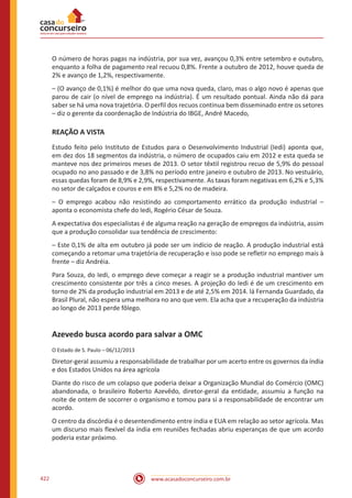 www.acasadoconcurseiro.com.br422
O número de horas pagas na indústria, por sua vez, avançou 0,3% entre setembro e outubro,
enquanto a folha de pagamento real recuou 0,8%. Frente a outubro de 2012, houve queda de
2% e avanço de 1,2%, respectivamente.
– (O avanço de 0,1%) é melhor do que uma nova queda, claro, mas o algo novo é apenas que
parou de cair (o nível de emprego na indústria). É um resultado pontual. Ainda não dá para
saber se há uma nova trajetória. O perfil dos recuos continua bem disseminado entre os setores
– diz o gerente da coordenação de Indústria do IBGE, André Macedo,
REAÇÃO A VISTA
Estudo feito pelo Instituto de Estudos para o Desenvolvimento Industrial (Iedi) aponta que,
em dez dos 18 segmentos da indústria, o número de ocupados caiu em 2012 e esta queda se
manteve nos dez primeiros meses de 2013. O setor têxtil registrou recuo de 5,9% do pessoal
ocupado no ano passado e de 3,8% no período entre janeiro e outubro de 2013. No vestuário,
essas quedas foram de 8,9% e 2,9%, respectivamente. As taxas foram negativas em 6,2% e 5,3%
no setor de calçados e couros e em 8% e 5,2% no de madeira.
– O emprego acabou não resistindo ao comportamento errático da produção industrial –
aponta o economista chefe do Iedi, Rogério César de Souza.
A expectativa dos especialistas é de alguma reação na geração de empregos da indústria, assim
que a produção consolidar sua tendência de crescimento:
– Este 0,1% de alta em outubro já pode ser um indício de reação. A produção industrial está
começando a retomar uma trajetória de recuperação e isso pode se refletir no emprego mais à
frente – diz Andréia.
Para Souza, do Iedi, o emprego deve começar a reagir se a produção industrial mantiver um
crescimento consistente por três a cinco meses. A projeção do Iedi é de um crescimento em
torno de 2% da produção industrial em 2013 e de até 2,5% em 2014. lá Fernanda Guardado, da
Brasil Plural, não espera uma melhora no ano que vem. Ela acha que a recuperação da indústria
ao longo de 2013 perde fôlego.
Azevedo busca acordo para salvar a OMC
O Estado de S. Paulo – 06/12/2013
Diretor-geral assumiu a responsabilidade de trabalhar por um acerto entre os governos da índia
e dos Estados Unidos na área agrícola
Diante do risco de um colapso que poderia deixar a Organização Mundial do Comércio (OMC)
abandonada, o brasileiro Roberto Azevêdo, diretor-geral da entidade, assumiu a função na
noite de ontem de socorrer o organismo e tomou para si a responsabilidade de encontrar um
acordo.
O centro da discórdia é o desentendimento entre índia e EUA em relação ao setor agrícola. Mas
um discurso mais flexível da índia em reuniões fechadas abriu esperanças de que um acordo
poderia estar próximo.
 
