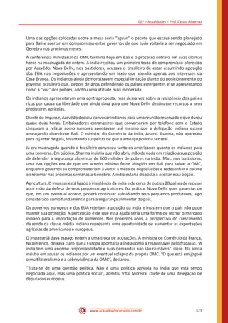 CEF – Atualidades – Prof. Cássio Albernaz
www.acasadoconcurseiro.com.br 423
Uma das opções colocadas sobre a mesa seria “aguar” o pacote que estava sendo planejado
para Bali e acertar um compromisso entre governos de que tudo voltaria a ser negociado em
Genebra nos próximos meses.
A conferência ministerial da OMC termina hoje em Bali e o processo entrava em suas últimas
horas na madrugada de ontem. A índia rejeitou um primeiro texto de compromisso oferecido
por Azevêdo. Nova Délhi, nos bastidores, acusava o brasileiro de estar assumindo aposição
dos EUA nas negociações e apresentando um texto que atendia apenas aos interesses da
Casa Branca. Os indianos ainda demonstravam especial irritação diante do posicionamento do
governo brasileiro que, depois de anos defendendo os países emergentes e se apresentando
como a “voz” dos pobres, adotou uma atitude mais moderada.
Os indianos apresentaram uma contraproposta, mas dessa vez sobre a resistência dos países
ricos por causa da liberdade que ainda dava para que Nova Délhi destinasse recursos a seus
produtores agrícolas.
Diante do impasse, Azevêdo decidiu convocar indianos para uma reunião reservada e que durou
quase duas horas. Embaixadores estrangeiros que conversaram por telefone com o Estado
chegaram a relatar como rumores apontavam até mesmo que a delegação indiana estava
ameaçando abandonar Bali. O ministro do Comércio da índia, Anand Sharma, não apareceu
para o jantar de gala, levantando suspeitas de que a ameaça poderia ser real.
Já era madrugada quando o brasileiro convocou tanto os americanos quanto os indianos para
uma conversa. Em público, Sharma insistiu que não abriu mão de nada em relação a sua posição
de defender a segurança alimentar de 600 milhões de pobres na índia. Mas, nos bastidores,
uma das opções era de que um acordo mínimo fosse atingido em Bali para salvar a OMC,
enquanto governos se comprometeriam a voltar à mesa de negociações e redesenhar o pacote
ao retomar nas próximas semanas a Genebra. A índia estaria disposta a aceitar essa opção.
Agricultura. O impasse está ligado à insistência da índia e de cerca de outros 20 países de recusar
abrir mão da defesa de seus pequenos agricultores. Na prática, Nova Délhi quer garantias de
que, em um eventual acordo, poderá continuar subsidiando seus pequenos produtores, algo
considerado como fundamental para a segurança alimentar do país.
Os governos europeus e dos EUA rejeitam a posição da índia e insistem que o país não pode
manter sua proteção. A percepção é de que essa ajuda seria uma forma de fechar o mercado
indiano para a importação de alimentos. Nos próximos anos, a perspectiva do crescimento
da renda da classe média indiana representa uma oportunidade de aumentar as exportações
agrícolas de americanos e europeus.
O impasse já dava espaço ontem a uma troca de acusações. A ministra de Comércio da França,
Nicole Bricq, deixava claro que a Europa apontaria a índia como a responsável pelo fracasso. “A
índia tem uma enorme responsabilidade e suas demandas não são razoáveis”. disse. Ela ainda
insistiu em acusar os indianos por um eventual colapso da própria OMC. “O que está em jogo é
o multilateralismo e a sobrevivência da OMC”, declarou.
“Trata-se de uma questão política. Não é uma política agrícola na índia que está sendo
negociada aqui, mas uma política social”, admitiu Vital Moreira, chefe de uma delegação de
deputados europeus.
 