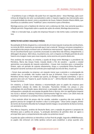 CEF – Atualidades – Prof. Cássio Albernaz
www.acasadoconcurseiro.com.br 425
– O problema é que a inflação não pode ficar em segundo plano – disse Mantega, após ouvir
críticas de dirigentes do setor sucroalcooleiro sobre o impacto negativo das intervenções para
a competitividade do etanol, como o presidente da Cosan, Rubens Ometto Silveira Mello, que
classificou os subsídios como “maléficos” para a economia e para a Petrobras.
Mantega acenou com a hipótese de retornar com a cobrança da Cide, mas somente quando a
inflação permitir. Perguntado sobre a queda das ações da estatal, Mantega desconversou:
– Não vi o mercado hoje, as ações de empresas flutuam e não tenho nada a comentar sobre
isso.
IMPACTO NO LUCRO E BALANÇO FRÁGIL
Na avaliação de fontes do governo, a concessão de um novo reajuste no preço dos combustíveis,
no início de 2014, mostraria ao mercado que é real a meta de “alcançar, em prazo compatível, a
convergência dos preços no Brasil com as referências internacionais” Segundo um interlocutor,
há um reconhecimento que o aumento anunciado na sexta-feira não elimina, integralmente, a
defasagem de preços. Além disso, no próximo ano, com o impacto na inflação partindo do zero
haverá uma margem maior para novo reajuste, como ocorreu em janeiro deste ano.
Para analistas de mercado, no entanto, a queda de braço entre Mantega e a presidente da
Petrobras, Maria das Graças Foster, travada desde o fim de outubro – quando a estatal
apresentou sua proposta de reajuste automático – trouxe mais incerteza para a companhia.
Ontem, após um período de suposto afastamento, Graça e a presidente Dilma Rousseff se
abraçaram durante assinatura do contrato para exploração da área de libra, no pré-sal.
– Foram duas pancadas na empresa: um reajuste menor que o previsto e a antecipação do
modelo que, na verdade, não mudou nada do que já tínhamos. Ficou a impressão que a
Petrobras tentou forçar um modelo que queria, ao divulgar o reajuste automático, e que o
governo veio com um “espera lá, quem manda sou eu” – afirma Marcelo Varejão, analista da
Socopa Corretora.
Em relatório, o Credit Suisse rebaixou a recomendação para os papéis da empresa para
underperform (abaixo da média do mercado). “Aumentos tímidos nos preços e uma
metodologia de precificação opaca deterioram a percepção sobre a governança corporativa,
enfraquecem a posição de uma equipe de gestão forte e técnica, têm um significativo impacto
nos lucros e deixam o balanço financeiro extremamente frágil em meio a um 2014 cheio de
incertezas” escreveram os analistas Vinicius Canheu e Andre Sobreira.
– Esse controle oficial de preços não faz sentido, subsidiar a gasolina não tem sentido. O
governo precisa ter coragem de resolver e não é a conta-gotas – disse Carlos Langoni, diretor
do Centro de Economia Mundial da Fundação Getúlio Vargas e ex-presidente do Banco Central,
em seminário no Rio.
Para Marcus Sequeira, analista do Deutsche Bank, com a rejeição do governo à proposta da
Petrobras para a política de preços, “a produção doméstica de petróleo deve ser agora o
principal fator para o comportamento das ações nos próximos meses”.
A queda das ações ordinárias se intensificou na fase final do pregão. Segundo a BMFBovespa,
os papéis não entraram em leilão (prática comum para estabilizar o preço quando uma
 