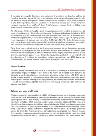 CEF – Atualidades – Prof. Cássio Albernaz
www.acasadoconcurseiro.com.br 427
O mercado vê a revisão dos dados com ceticismo. A presidente no Brasil da agência de
classificação de risco Standard  Poor’s, Regina Nunes, disse que a confiança do investidor não
vai melhorar, porque a imagem do país está desgatada por problemas fiscais, inflação elevada
e falta de transparência. “Quando você começa a discutir o passado para tentar cumprir as
metas de hoje, isso é um problema”, disse. A SP mantém a nota do Brasil em BBB (grau de
investimento), mas com perspectiva negativa.
Ao olhar para a frente, a situação é ainda mais preocupante. Em outubro, o faturamento do
setor industrial recuou 1,2%, conforme informou a Confederação Nacional da Indústria (CNI).
Em novembro, não foi somente esse indicador que veio fraco, mas toda a atividade fabril.
Também divulgado ontem, o Índice de Gerentes de Compras (PMI, na sigla em inglês) apontou
recuo na passagem de outubro para novembro, de 50,2 para 49,7. “Os dados destacaram mais
uma contração nos pedidos (de encomendas) na indústria brasileira”, assinalou o responsável
pela pesquisa, o economista-chefe para o Brasil do banco inglês HSBC, André Lóes.
Parte desse mau resultado se deve ao desempenho frustrante de um dos setores que mais
receberam a ajuda do governo, o de automóveis. Movido a desonerações do Imposto sobre
Produtos Industrializados (IPI), o mercado de carros começa a apresentar desaceleração. Dados
preliminares mostram que as vendas de veículos novos recuaram 8,25% em novembro frente
ao mês anterior. O resultado fez os analistas revisarem as projeções para 2013. Agora, eles
preveem queda nos emplacamentos, algo que não acontece há mais de 10 anos.
Moeda dos EUA
Em meio a esse turbilhão de más notícias, o dólar volta a preocupar. Mesmo com o Banco
Central (BC) despejando todos os dias milhões de dólares no mercado, numa tentativa de
estimular a queda nas cotações, a moeda norte-americana fechou ontem a R$ 2,355 para a
venda, o maior patamar já registrado em quase três meses. A divisa mais cara indica que as
importações – inclusive de máquinas e equipamentos, essenciais para turbinar o investimento
– ficarão mais onerosas, jogando mais lenha na inflação, já pressionada pelo aumento da
gasolina e do diesel.
Balança: pior saldo em 13 anos
A balança comercial registrou deficit de US$ 89 milhões de janeiro a novembro deste ano, o pior
resultado para este período desde 2000, quando a diferença entre importações e exportações
ficou negativa em US$ 519 milhões. O desempenho deste ano foi bem diferente do verificado
no mesmo período de 2012, quando o país teve saldo positivo de US$ 17,1 bilhões. Segundo o
Ministério do Desenvolvimento, Indústria e Comércio Exterior (Mdic), a média das exportações
caiu 1,2%, enquanto as importações cresceram 7,1%. O resultado teria sido ainda pior se não
fosse a “exportação” de seis plataformas de petróleo, no valor de US$ 6,6 bilhões, que nunca
saíram do Brasil. Elas foram compradas por subsidiárias estrangeiras, mas ficaram no país.
Em novembro, houve duas operações desse tipo, no valor de US$ 1,8 bilhão, o que permitiu à
balança mostrar superavit de US$ 1,74 bilhão, o melhor desempenho, para o mês, desde 2007.
 