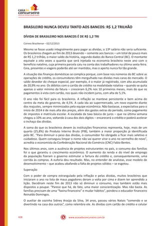 www.acasadoconcurseiro.com.br428
BRASILEIRO NUNCA DEVEU TANTO AOS BANCOS: R$ 1,2 TRILHÃO
DÍVIDA DE BRASILEIRO NOS BANCOS É DE R$ 1,2 TRI
Correio Braziliense – 02/12/2013
Mesmo se fosse usado integralmente para pagar as dívidas, o 13º salário não seria suficiente.
Os brasileiros chegam ao fim de 2013 devendo – somente aos bancos – um total de pouco mais
de R$ 1,2 trilhão, o maior saldo da história, segundo dados do Banco Central (BC). O montante
equivale a oito vezes a quantia que será injetada na economia brasileira neste ano com o
benefício natalino, cuja primeira parcela caiu na conta dos trabalhadores na última sexta-feira.
Ceia, presentes e viagens poderão até ser mantidos, mas o aperto nunca foi tão grande.
A situação das finanças domésticas se complica porque, com base nos números do BC sobre as
operações de crédito, os consumidores têm mergulhado nas dívidas mais caras do mercado. O
saldo devedor do cheque especial, por exemplo, é o maior já registrado, com alta acumulada
de 20,9% no ano. Os débitos com o cartão de crédito na modalidade rotativa – quando se quita
apenas o valor mínimo da fatura – cresceram 6,2% nos 10 primeiros meses, mais do que os
pagamentos à vista com cartão, nos quais não incidem juros, com alta de 5,1%.
O ano não foi fácil para os brasileiros. A inflação se manteve persistente e bem acima do
centro da meta do governo, de 4,5%. A cada ida ao supermercado, um novo espanto diante
dos reajustes, sempre minimizados pela equipe econômica. Não bastasse, a expectativa para o
início de 2014 é de mais alta dos preços, além dos gastos extras do período, como pagamento
de impostos e matrícula escolar. A escalada da taxa básica de juros – que na última semana
chegou a 10% ao ano, voltando à casa dos dois dígitos – encarecerá o crédito e poderá acelerar
o inchaço das dívidas.
A soma do que os brasileiros devem às instituições financeiras representa, hoje, mais de um
quarto (25,8%) do Produto Interno Bruto (PIB), também a maior proporção já identificada
pelo BC. “Para diminuir o peso das dívidas, o consumidor foi obrigado a ficar mais seletivo e
cuidadoso. Quem conseguiu limpar o nome não vai querer virar o ano no vermelho de novo”,
acredita o economista da Confederação Nacional do Comércio (CNC) Fabio Bentes.
Nos últimos anos, com a ausência de projetos estruturantes no país, o consumo das famílias
foi o que garantiu o crescimento econômico. O aumento da renda e do nível de emprego
da população fizeram o governo estimular a fartura do crédito e, consequentemente, uma
corrida às compras. A euforia deu resultado. Mas, no entender de analistas, esse modelo de
desenvolvimento – que acabou abafando a falta de projetos sólidos – se esgotou.
Superação
Com o poder de compra estrangulado pela inflação e pelas dívidas, muitos brasileiros que
iniciaram o ano na lista de maus pagadores deram a volta por cima e dizem ter aprendido a
lição. Decidiram neste fim de 2013 não só diminuir o consumo, mas também estão mais
dispostos a poupar. “Parece que há, de fato, uma maior conscientização. Mas não basta. As
famílias precisam de uma “faxina financeira” e mudar hábitos”, pondera o educador financeiro
Reinaldo Domingos.
O auxiliar de cozinha Sidney Araújo da Silva, 34 anos, passou vários Natais “comendo e se
divertindo na casa dos outros”, como relembra ele. As dívidas com cartão de crédito e celular
 