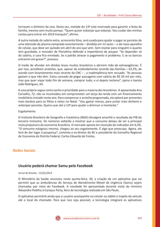 CEF – Atualidades – Prof. Cássio Albernaz
www.acasadoconcurseiro.com.br 429
torravam o dinheiro da ceia. Desta vez, metade do 13º está reservado para garantir a festa da
família, mesmo sem muita pompa. “Quem quiser esbanjar que esbanje. Vou cuidar das minhas
contas para entrar em 2014 tranquilo”, afirma.
A outra metade do salário extra, acrescenta Silva, será usada para ajudar a pagar as parcelas de
uma televisão de plasma comprada recentemente – dividida em 12 vezes – e do novo aparelho
de celular, que deve ser quitado em abril do ano que vem. Sem revelar para ninguém o quanto
tem guardado, o morador de Planaltina defende a importância de poupar. “Se depender só
do salário, o cara fica enrolado. Se o patrão atrasar o pagamento é problema. E se os bancos
entrarem em greve?”, provoca.
O medo de afundar em dívidas levou muitos brasileiros a abrirem mão de extravagâncias. É
por isso, acreditam analistas, que, apesar do endividamento recorde das famílias – 63,2%, de
acordo com levantamento mais recente da CNC – , a inadimplência tem recuado. “As pessoas
gastam o que não têm. Estou cansado de pegar passageiro com salário de R$ 20 mil por mês,
mas que quer viajar todo fim de semana, comprar tudo, e aí depois reclama”, opina o taxista
João Rodrigues, 64.
A casa própria segue como sonho e prioridade para a maioria dos brasileiros. A aposentada Ana
Carvalho, 72, não se incomodou em comprometer um terço da renda com um financiamento
imobiliário iniciado neste ano. Para compensar o arrocho programado, ela optará por presentes
mais baratos para os filhos e netos no Natal. “Vou gastar menos, para juntar mais dinheiro e
antecipar parcelas. Quero usar até o 13º para ajudar a diminuir o montante.”
Esgotamento
O Instituto Brasileiro de Geografia e Estatística (IBGE) divulgará amanhã o resultado do PIB do
terceiro trimestre. Os números voltarão a mostrar que o consumo deixou de ser a principal
mola propulsora da economia brasileira. O mercado aposta em recessão do indicador em 0,3%.
“O consumo estagnou mesmo, chegou ao seu esgotamento. É algo que preocupa. Agora, ele
terá de dar lugar à poupança”, comenta o ex-diretor do BC e presidente do Conselho Regional
de Economia do Distrito Federal, Carlos Eduardo de Freitas.
Redes Sociais
Usuário poderá chamar Samu pelo Facebook
Jornal de Brasília – 31/01/2014
O Ministério da Saúde anunciou nesta quinta-feira, 30, a criação de um aplicativo que vai
permitir que as ambulâncias do Serviço de Atendimento Móvel de Urgência (Samu) sejam
chamadas por meio do Facebook. A novidade foi apresentada durante visita do ministro
Alexandre Padilha à Campus Party, feira de tecnologia realizada em São Paulo.
O aplicativo permitirá ainda que o usuário acompanhe no celular ou tablet o trajeto do veículo
até o local do chamado. Para que isso seja possível, a tecnologia integrará os aplicativos
 
