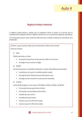 www.acasadoconcurseiro.com.br 43
Regência Verbal e Nominal
A regência verbal estuda a relação que se estabelece entre os verbos e os termos que os
complementam (objetos diretos e objetos indiretos) ou as circunstâncias (adjuntos adverbiais).
Um verbo pode assumir valor semântico diferente com a simples mudança ou retirada de uma
preposição.
Zambeli, o que eu preciso saber para compreender melhor este assunto?
Pronome relativo
1.	 QUE:
Retoma pessoas ou coisas.
•• Os arquivos das provas de que preciso estão no meu email.
•• O colega em que confio é o Edgar.
2.	 QUEM:
Só retoma pessoas. Um detalhe importante: sempre antecedido por preposição.
•• A professora em quem tu acreditas pode te ajudar.
•• O amigo de quem Pedro precisará não está em casa.
•• O colega a quem encontrei no concurso foi aprovado.
3.	 O QUAL:
Existe flexão de gênero e de número: OS QUAIS, A QUAL, O QUAL, AS QUAIS.
•• O chocolate de que gosto está em falta.
•• O chocolate do qual gosto está em falta.
•• A paixão por que lutarei.
•• A paixão pela qual lutarei.
•• A prova a que me refiro foi anulada.
•• A prova à qual me refiro foi anulada.
Aula 4
 